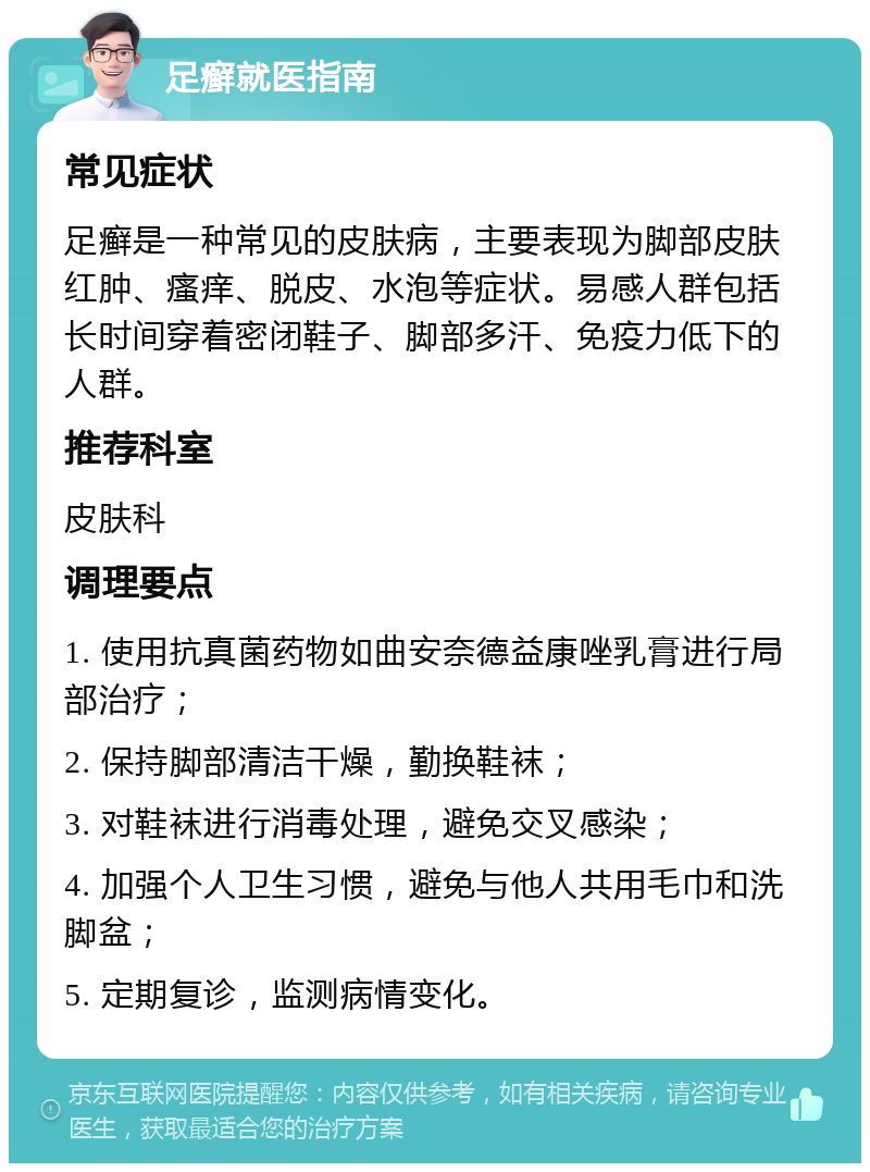 足癣就医指南 常见症状 足癣是一种常见的皮肤病，主要表现为脚部皮肤红肿、瘙痒、脱皮、水泡等症状。易感人群包括长时间穿着密闭鞋子、脚部多汗、免疫力低下的人群。 推荐科室 皮肤科 调理要点 1. 使用抗真菌药物如曲安奈德益康唑乳膏进行局部治疗； 2. 保持脚部清洁干燥，勤换鞋袜； 3. 对鞋袜进行消毒处理，避免交叉感染； 4. 加强个人卫生习惯，避免与他人共用毛巾和洗脚盆； 5. 定期复诊，监测病情变化。