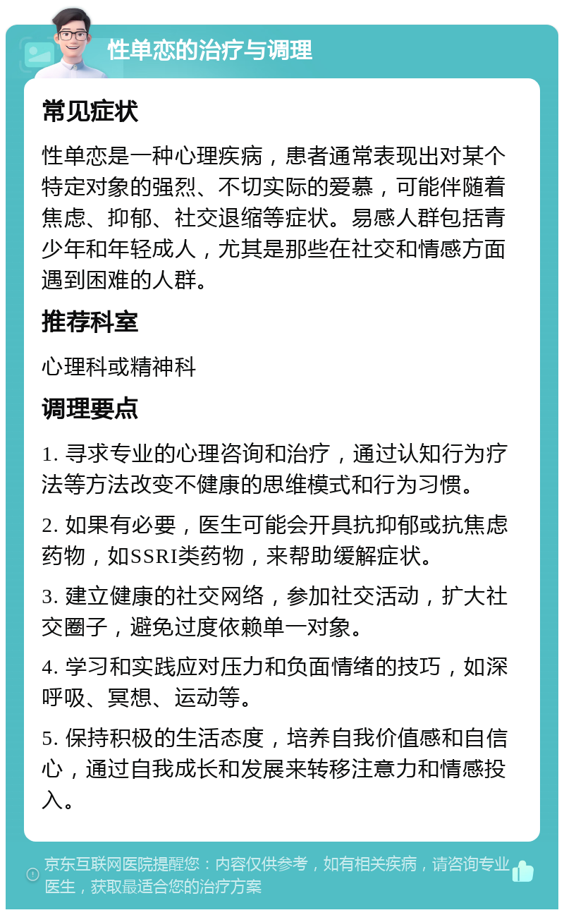 性单恋的治疗与调理 常见症状 性单恋是一种心理疾病，患者通常表现出对某个特定对象的强烈、不切实际的爱慕，可能伴随着焦虑、抑郁、社交退缩等症状。易感人群包括青少年和年轻成人，尤其是那些在社交和情感方面遇到困难的人群。 推荐科室 心理科或精神科 调理要点 1. 寻求专业的心理咨询和治疗，通过认知行为疗法等方法改变不健康的思维模式和行为习惯。 2. 如果有必要，医生可能会开具抗抑郁或抗焦虑药物，如SSRI类药物，来帮助缓解症状。 3. 建立健康的社交网络，参加社交活动，扩大社交圈子，避免过度依赖单一对象。 4. 学习和实践应对压力和负面情绪的技巧，如深呼吸、冥想、运动等。 5. 保持积极的生活态度，培养自我价值感和自信心，通过自我成长和发展来转移注意力和情感投入。