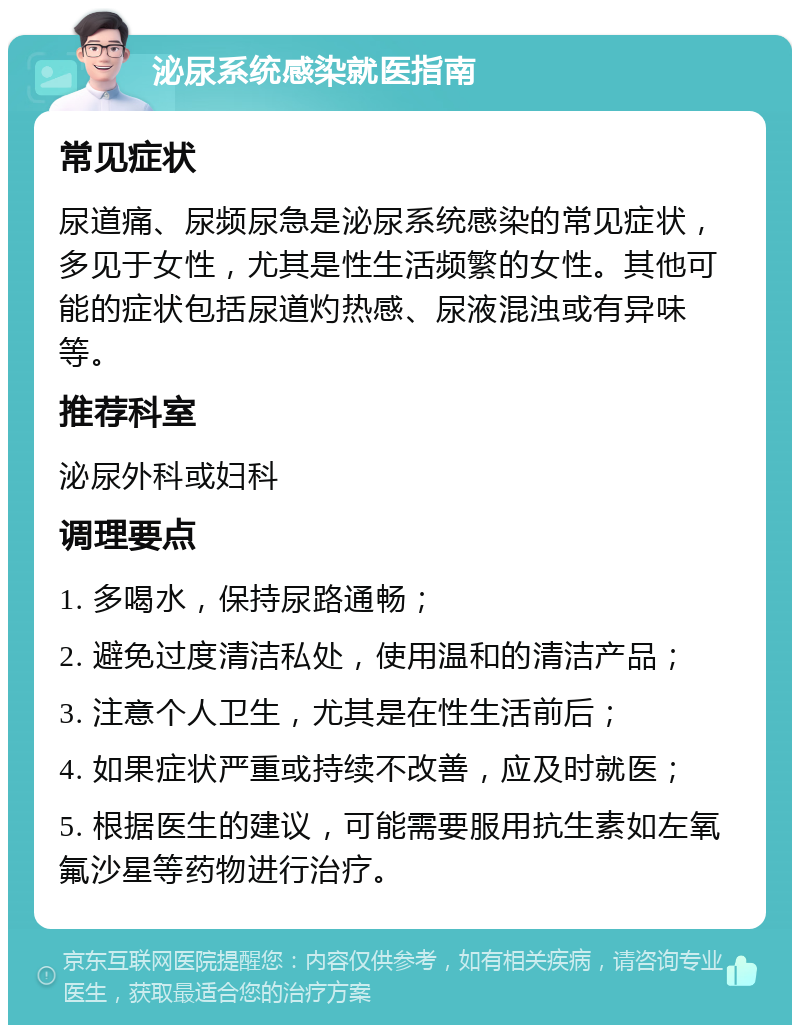 泌尿系统感染就医指南 常见症状 尿道痛、尿频尿急是泌尿系统感染的常见症状，多见于女性，尤其是性生活频繁的女性。其他可能的症状包括尿道灼热感、尿液混浊或有异味等。 推荐科室 泌尿外科或妇科 调理要点 1. 多喝水，保持尿路通畅； 2. 避免过度清洁私处，使用温和的清洁产品； 3. 注意个人卫生，尤其是在性生活前后； 4. 如果症状严重或持续不改善，应及时就医； 5. 根据医生的建议，可能需要服用抗生素如左氧氟沙星等药物进行治疗。