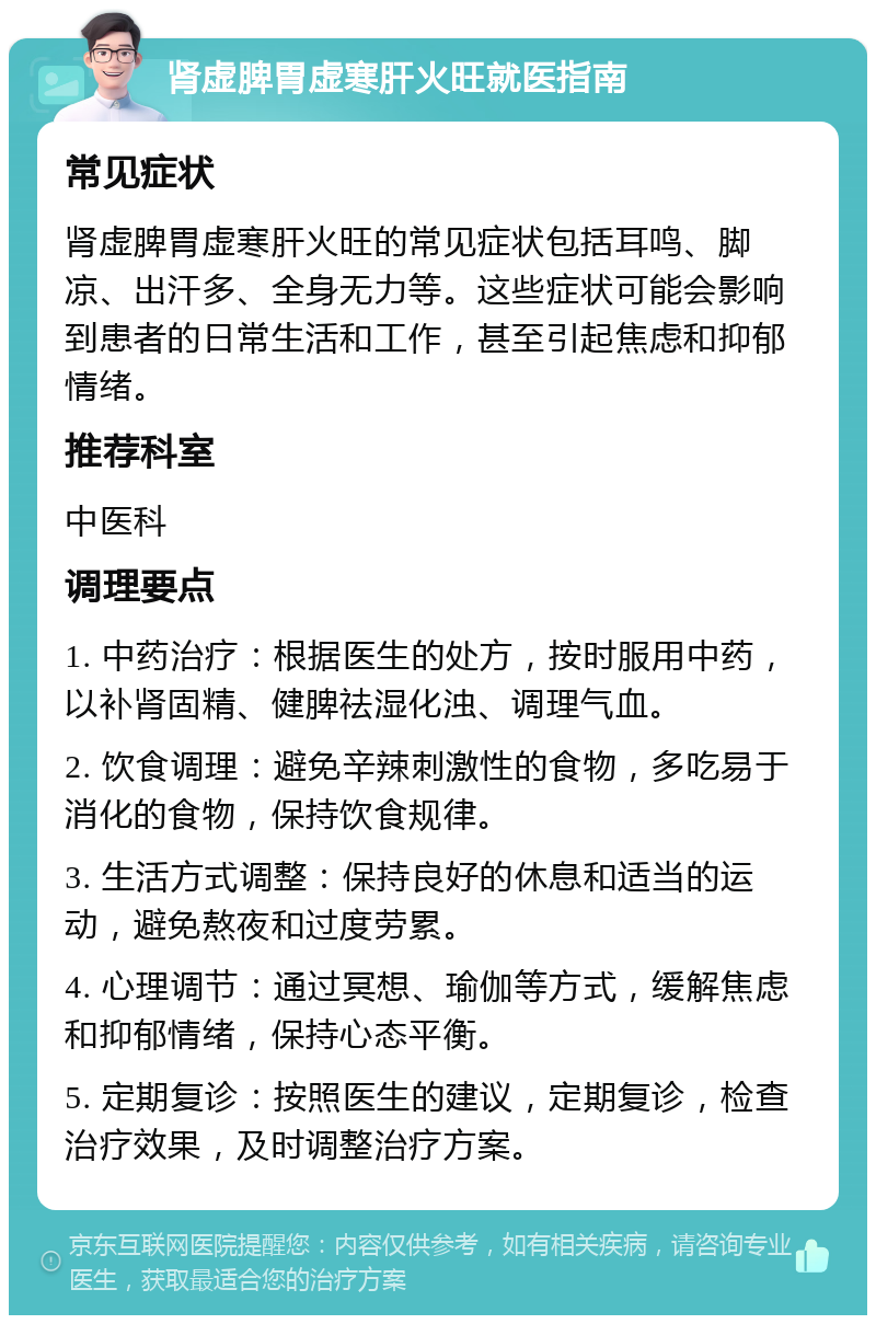 肾虚脾胃虚寒肝火旺就医指南 常见症状 肾虚脾胃虚寒肝火旺的常见症状包括耳鸣、脚凉、出汗多、全身无力等。这些症状可能会影响到患者的日常生活和工作，甚至引起焦虑和抑郁情绪。 推荐科室 中医科 调理要点 1. 中药治疗：根据医生的处方，按时服用中药，以补肾固精、健脾祛湿化浊、调理气血。 2. 饮食调理：避免辛辣刺激性的食物，多吃易于消化的食物，保持饮食规律。 3. 生活方式调整：保持良好的休息和适当的运动，避免熬夜和过度劳累。 4. 心理调节：通过冥想、瑜伽等方式，缓解焦虑和抑郁情绪，保持心态平衡。 5. 定期复诊：按照医生的建议，定期复诊，检查治疗效果，及时调整治疗方案。