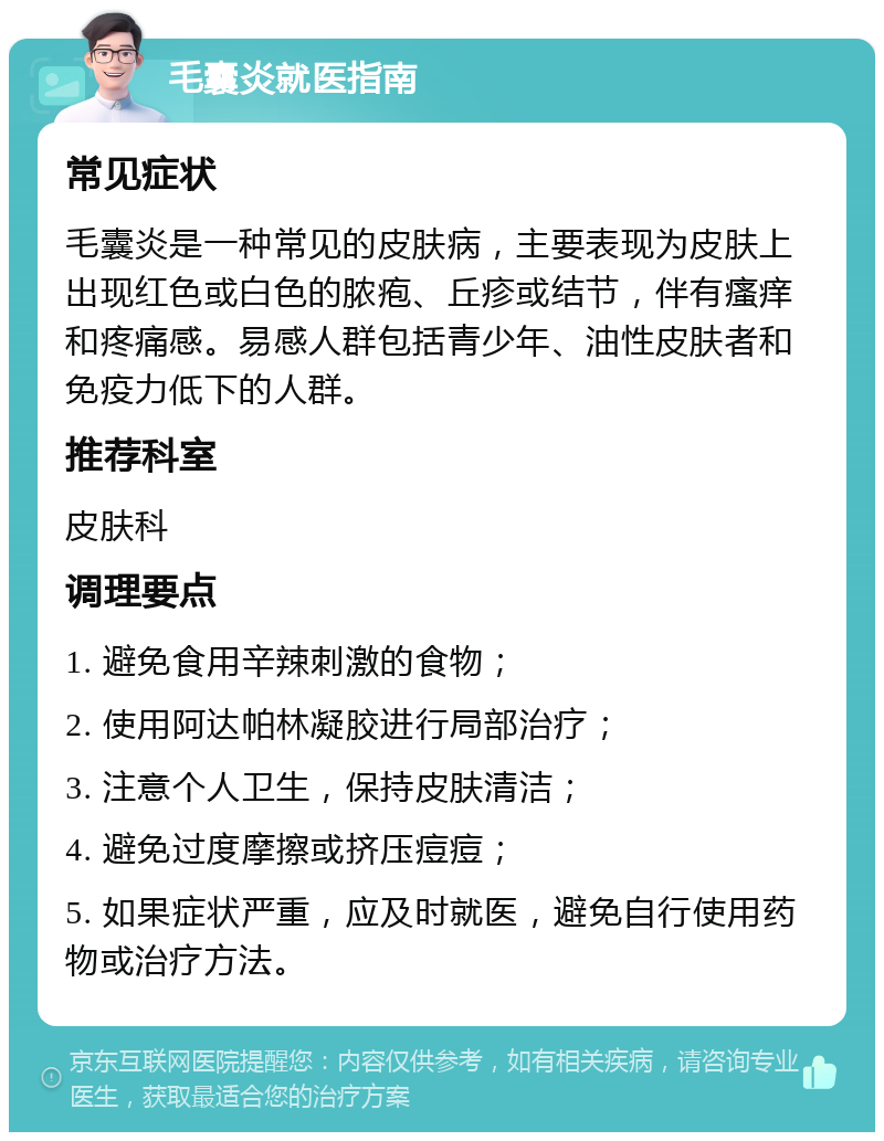 毛囊炎就医指南 常见症状 毛囊炎是一种常见的皮肤病，主要表现为皮肤上出现红色或白色的脓疱、丘疹或结节，伴有瘙痒和疼痛感。易感人群包括青少年、油性皮肤者和免疫力低下的人群。 推荐科室 皮肤科 调理要点 1. 避免食用辛辣刺激的食物； 2. 使用阿达帕林凝胶进行局部治疗； 3. 注意个人卫生，保持皮肤清洁； 4. 避免过度摩擦或挤压痘痘； 5. 如果症状严重，应及时就医，避免自行使用药物或治疗方法。