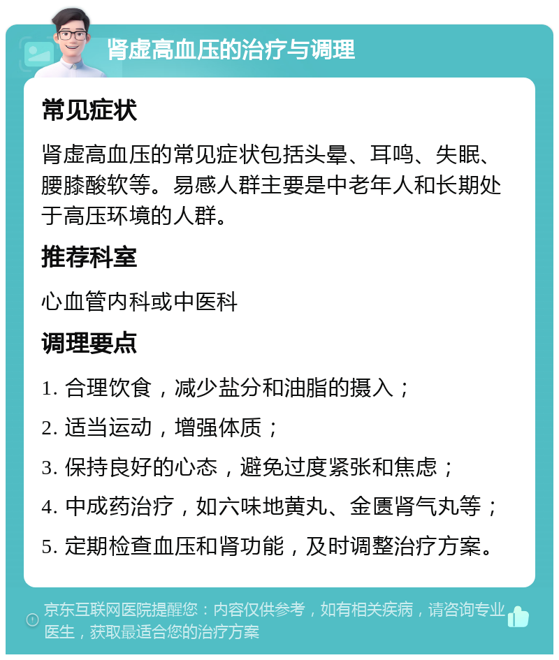 肾虚高血压的治疗与调理 常见症状 肾虚高血压的常见症状包括头晕、耳鸣、失眠、腰膝酸软等。易感人群主要是中老年人和长期处于高压环境的人群。 推荐科室 心血管内科或中医科 调理要点 1. 合理饮食，减少盐分和油脂的摄入； 2. 适当运动，增强体质； 3. 保持良好的心态，避免过度紧张和焦虑； 4. 中成药治疗，如六味地黄丸、金匮肾气丸等； 5. 定期检查血压和肾功能，及时调整治疗方案。