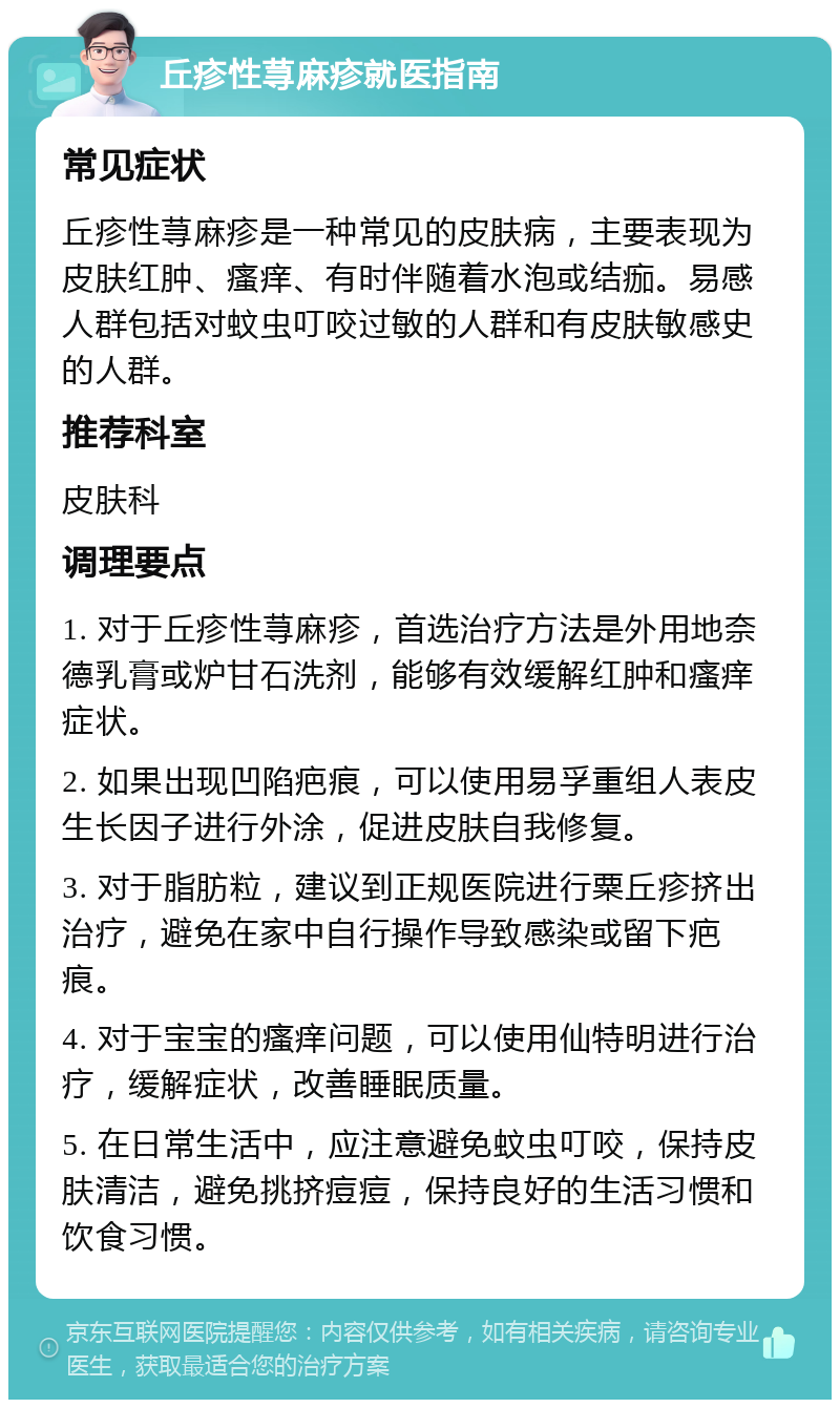 丘疹性荨麻疹就医指南 常见症状 丘疹性荨麻疹是一种常见的皮肤病，主要表现为皮肤红肿、瘙痒、有时伴随着水泡或结痂。易感人群包括对蚊虫叮咬过敏的人群和有皮肤敏感史的人群。 推荐科室 皮肤科 调理要点 1. 对于丘疹性荨麻疹，首选治疗方法是外用地奈德乳膏或炉甘石洗剂，能够有效缓解红肿和瘙痒症状。 2. 如果出现凹陷疤痕，可以使用易孚重组人表皮生长因子进行外涂，促进皮肤自我修复。 3. 对于脂肪粒，建议到正规医院进行粟丘疹挤出治疗，避免在家中自行操作导致感染或留下疤痕。 4. 对于宝宝的瘙痒问题，可以使用仙特明进行治疗，缓解症状，改善睡眠质量。 5. 在日常生活中，应注意避免蚊虫叮咬，保持皮肤清洁，避免挑挤痘痘，保持良好的生活习惯和饮食习惯。