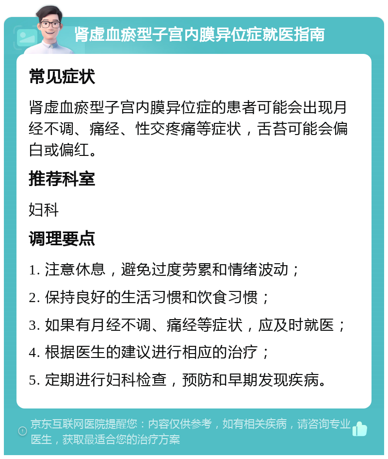 肾虚血瘀型子宫内膜异位症就医指南 常见症状 肾虚血瘀型子宫内膜异位症的患者可能会出现月经不调、痛经、性交疼痛等症状，舌苔可能会偏白或偏红。 推荐科室 妇科 调理要点 1. 注意休息，避免过度劳累和情绪波动； 2. 保持良好的生活习惯和饮食习惯； 3. 如果有月经不调、痛经等症状，应及时就医； 4. 根据医生的建议进行相应的治疗； 5. 定期进行妇科检查，预防和早期发现疾病。