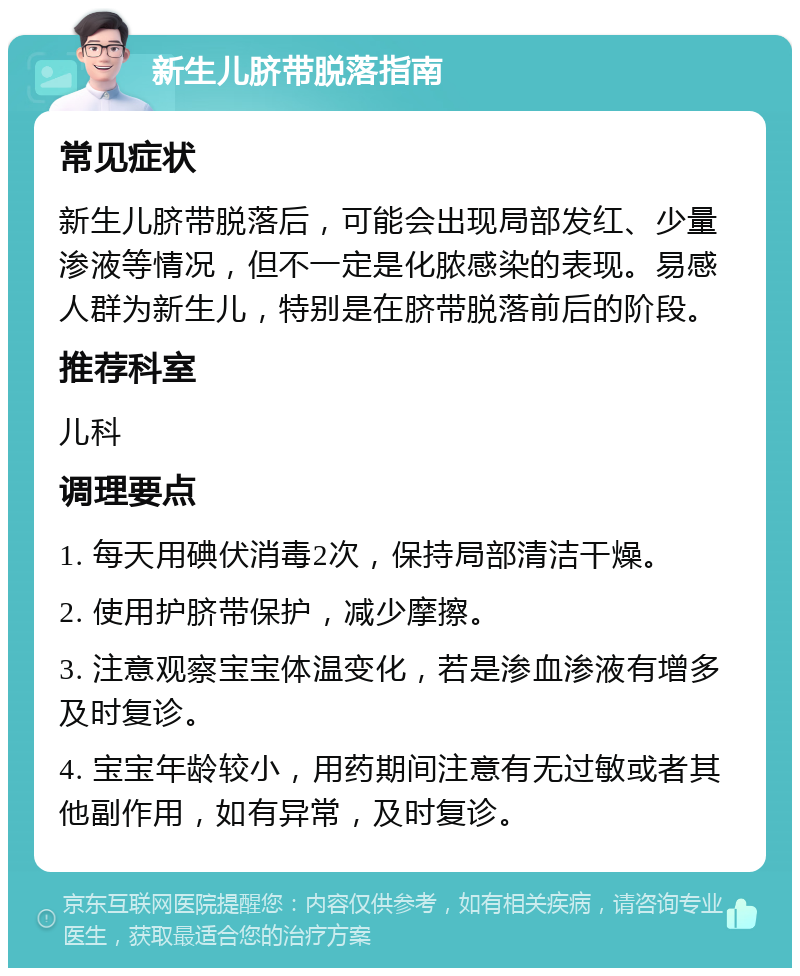 新生儿脐带脱落指南 常见症状 新生儿脐带脱落后，可能会出现局部发红、少量渗液等情况，但不一定是化脓感染的表现。易感人群为新生儿，特别是在脐带脱落前后的阶段。 推荐科室 儿科 调理要点 1. 每天用碘伏消毒2次，保持局部清洁干燥。 2. 使用护脐带保护，减少摩擦。 3. 注意观察宝宝体温变化，若是渗血渗液有增多及时复诊。 4. 宝宝年龄较小，用药期间注意有无过敏或者其他副作用，如有异常，及时复诊。