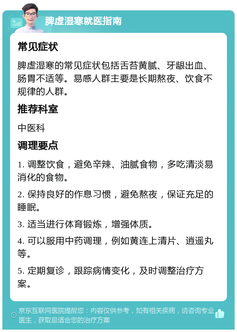 脾虚湿寒就医指南 常见症状 脾虚湿寒的常见症状包括舌苔黄腻、牙龈出血、肠胃不适等。易感人群主要是长期熬夜、饮食不规律的人群。 推荐科室 中医科 调理要点 1. 调整饮食，避免辛辣、油腻食物，多吃清淡易消化的食物。 2. 保持良好的作息习惯，避免熬夜，保证充足的睡眠。 3. 适当进行体育锻炼，增强体质。 4. 可以服用中药调理，例如黄连上清片、逍遥丸等。 5. 定期复诊，跟踪病情变化，及时调整治疗方案。