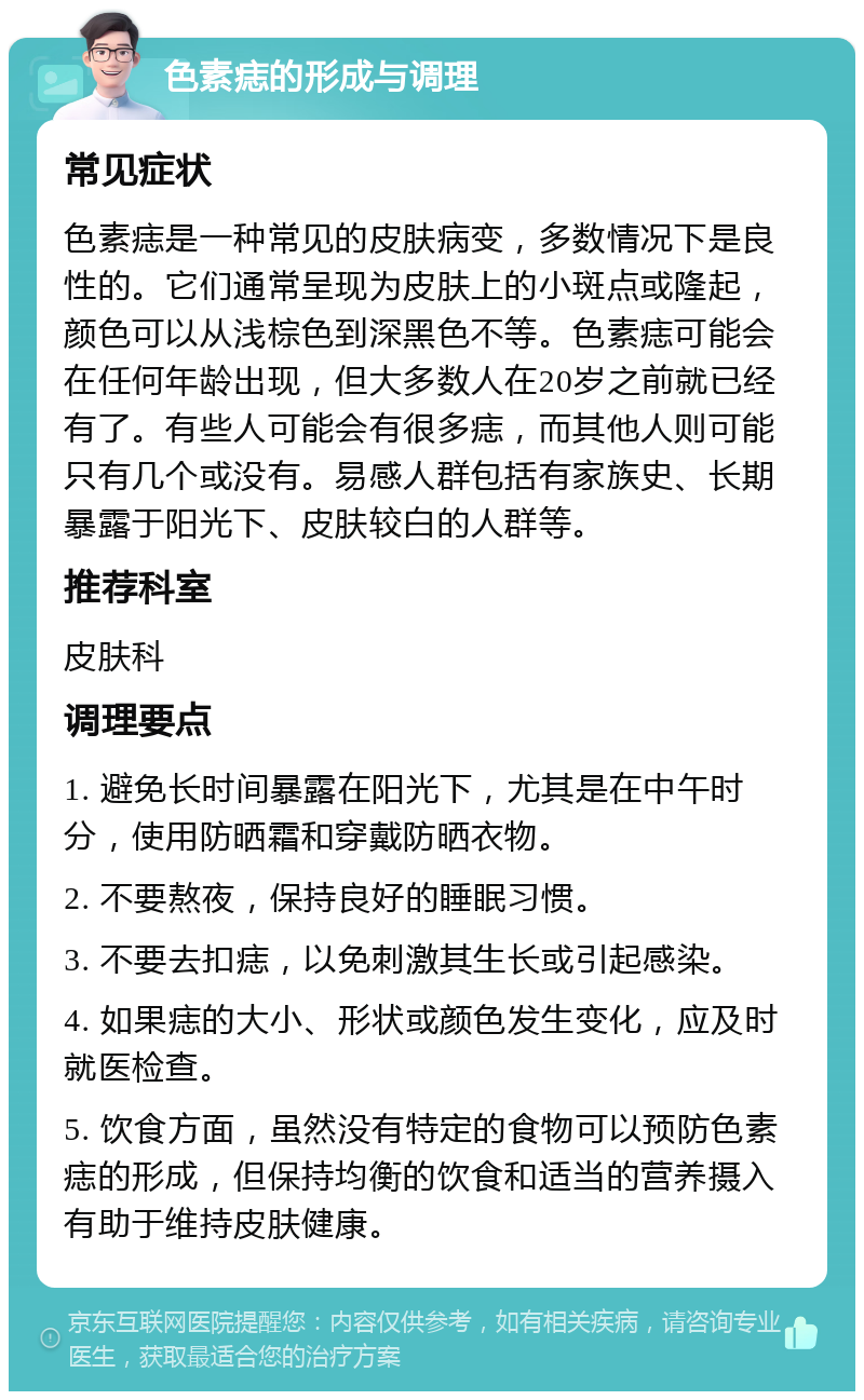 色素痣的形成与调理 常见症状 色素痣是一种常见的皮肤病变，多数情况下是良性的。它们通常呈现为皮肤上的小斑点或隆起，颜色可以从浅棕色到深黑色不等。色素痣可能会在任何年龄出现，但大多数人在20岁之前就已经有了。有些人可能会有很多痣，而其他人则可能只有几个或没有。易感人群包括有家族史、长期暴露于阳光下、皮肤较白的人群等。 推荐科室 皮肤科 调理要点 1. 避免长时间暴露在阳光下，尤其是在中午时分，使用防晒霜和穿戴防晒衣物。 2. 不要熬夜，保持良好的睡眠习惯。 3. 不要去扣痣，以免刺激其生长或引起感染。 4. 如果痣的大小、形状或颜色发生变化，应及时就医检查。 5. 饮食方面，虽然没有特定的食物可以预防色素痣的形成，但保持均衡的饮食和适当的营养摄入有助于维持皮肤健康。