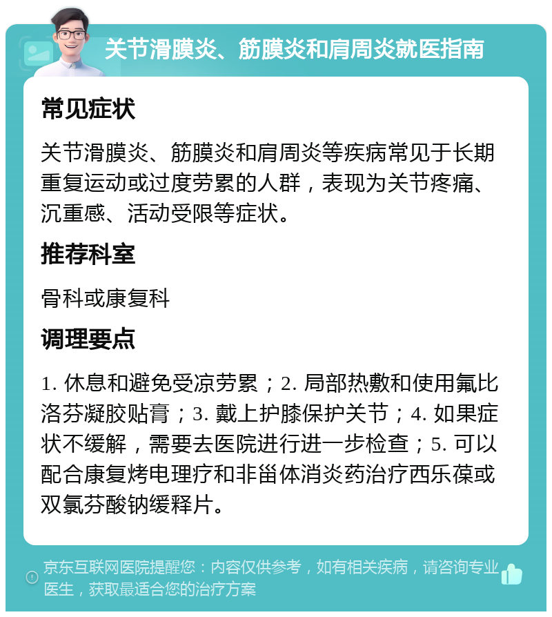 关节滑膜炎、筋膜炎和肩周炎就医指南 常见症状 关节滑膜炎、筋膜炎和肩周炎等疾病常见于长期重复运动或过度劳累的人群，表现为关节疼痛、沉重感、活动受限等症状。 推荐科室 骨科或康复科 调理要点 1. 休息和避免受凉劳累；2. 局部热敷和使用氟比洛芬凝胶贴膏；3. 戴上护膝保护关节；4. 如果症状不缓解，需要去医院进行进一步检查；5. 可以配合康复烤电理疗和非甾体消炎药治疗西乐葆或双氯芬酸钠缓释片。