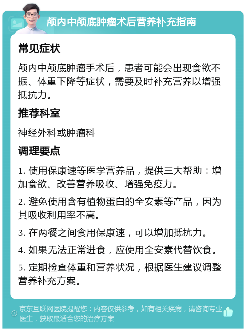 颅内中颅底肿瘤术后营养补充指南 常见症状 颅内中颅底肿瘤手术后，患者可能会出现食欲不振、体重下降等症状，需要及时补充营养以增强抵抗力。 推荐科室 神经外科或肿瘤科 调理要点 1. 使用保康速等医学营养品，提供三大帮助：增加食欲、改善营养吸收、增强免疫力。 2. 避免使用含有植物蛋白的全安素等产品，因为其吸收利用率不高。 3. 在两餐之间食用保康速，可以增加抵抗力。 4. 如果无法正常进食，应使用全安素代替饮食。 5. 定期检查体重和营养状况，根据医生建议调整营养补充方案。