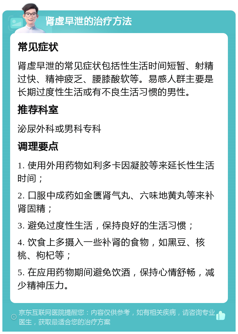 肾虚早泄的治疗方法 常见症状 肾虚早泄的常见症状包括性生活时间短暂、射精过快、精神疲乏、腰膝酸软等。易感人群主要是长期过度性生活或有不良生活习惯的男性。 推荐科室 泌尿外科或男科专科 调理要点 1. 使用外用药物如利多卡因凝胶等来延长性生活时间； 2. 口服中成药如金匮肾气丸、六味地黄丸等来补肾固精； 3. 避免过度性生活，保持良好的生活习惯； 4. 饮食上多摄入一些补肾的食物，如黑豆、核桃、枸杞等； 5. 在应用药物期间避免饮酒，保持心情舒畅，减少精神压力。