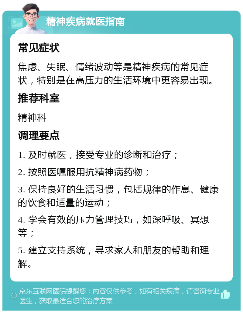 精神疾病就医指南 常见症状 焦虑、失眠、情绪波动等是精神疾病的常见症状，特别是在高压力的生活环境中更容易出现。 推荐科室 精神科 调理要点 1. 及时就医，接受专业的诊断和治疗； 2. 按照医嘱服用抗精神病药物； 3. 保持良好的生活习惯，包括规律的作息、健康的饮食和适量的运动； 4. 学会有效的压力管理技巧，如深呼吸、冥想等； 5. 建立支持系统，寻求家人和朋友的帮助和理解。