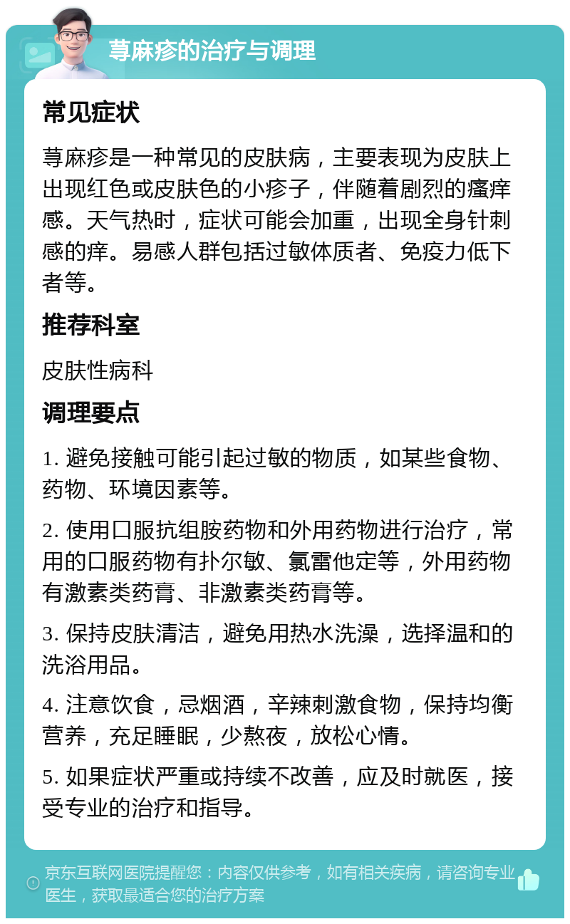 荨麻疹的治疗与调理 常见症状 荨麻疹是一种常见的皮肤病，主要表现为皮肤上出现红色或皮肤色的小疹子，伴随着剧烈的瘙痒感。天气热时，症状可能会加重，出现全身针刺感的痒。易感人群包括过敏体质者、免疫力低下者等。 推荐科室 皮肤性病科 调理要点 1. 避免接触可能引起过敏的物质，如某些食物、药物、环境因素等。 2. 使用口服抗组胺药物和外用药物进行治疗，常用的口服药物有扑尔敏、氯雷他定等，外用药物有激素类药膏、非激素类药膏等。 3. 保持皮肤清洁，避免用热水洗澡，选择温和的洗浴用品。 4. 注意饮食，忌烟酒，辛辣刺激食物，保持均衡营养，充足睡眠，少熬夜，放松心情。 5. 如果症状严重或持续不改善，应及时就医，接受专业的治疗和指导。