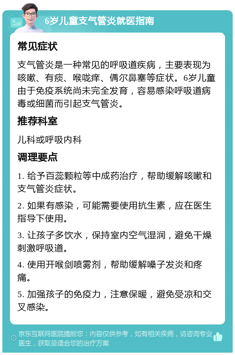 6岁儿童支气管炎就医指南 常见症状 支气管炎是一种常见的呼吸道疾病，主要表现为咳嗽、有痰、喉咙痒、偶尔鼻塞等症状。6岁儿童由于免疫系统尚未完全发育，容易感染呼吸道病毒或细菌而引起支气管炎。 推荐科室 儿科或呼吸内科 调理要点 1. 给予百蕊颗粒等中成药治疗，帮助缓解咳嗽和支气管炎症状。 2. 如果有感染，可能需要使用抗生素，应在医生指导下使用。 3. 让孩子多饮水，保持室内空气湿润，避免干燥刺激呼吸道。 4. 使用开喉剑喷雾剂，帮助缓解嗓子发炎和疼痛。 5. 加强孩子的免疫力，注意保暖，避免受凉和交叉感染。