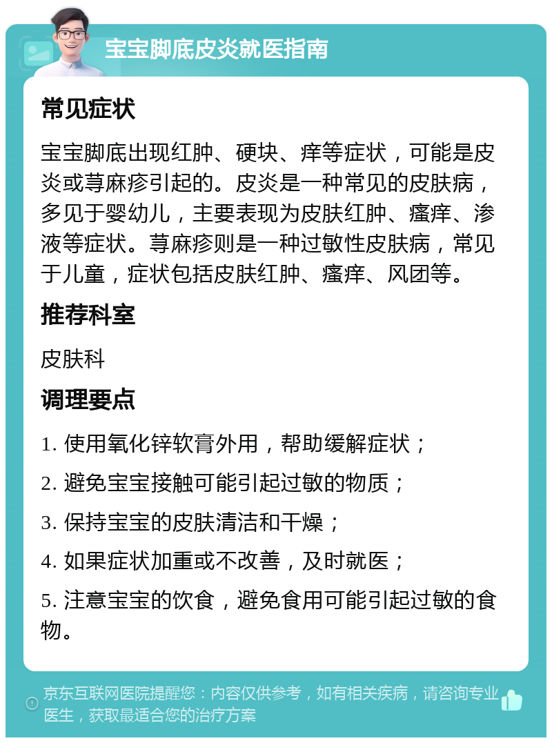 宝宝脚底皮炎就医指南 常见症状 宝宝脚底出现红肿、硬块、痒等症状，可能是皮炎或荨麻疹引起的。皮炎是一种常见的皮肤病，多见于婴幼儿，主要表现为皮肤红肿、瘙痒、渗液等症状。荨麻疹则是一种过敏性皮肤病，常见于儿童，症状包括皮肤红肿、瘙痒、风团等。 推荐科室 皮肤科 调理要点 1. 使用氧化锌软膏外用，帮助缓解症状； 2. 避免宝宝接触可能引起过敏的物质； 3. 保持宝宝的皮肤清洁和干燥； 4. 如果症状加重或不改善，及时就医； 5. 注意宝宝的饮食，避免食用可能引起过敏的食物。