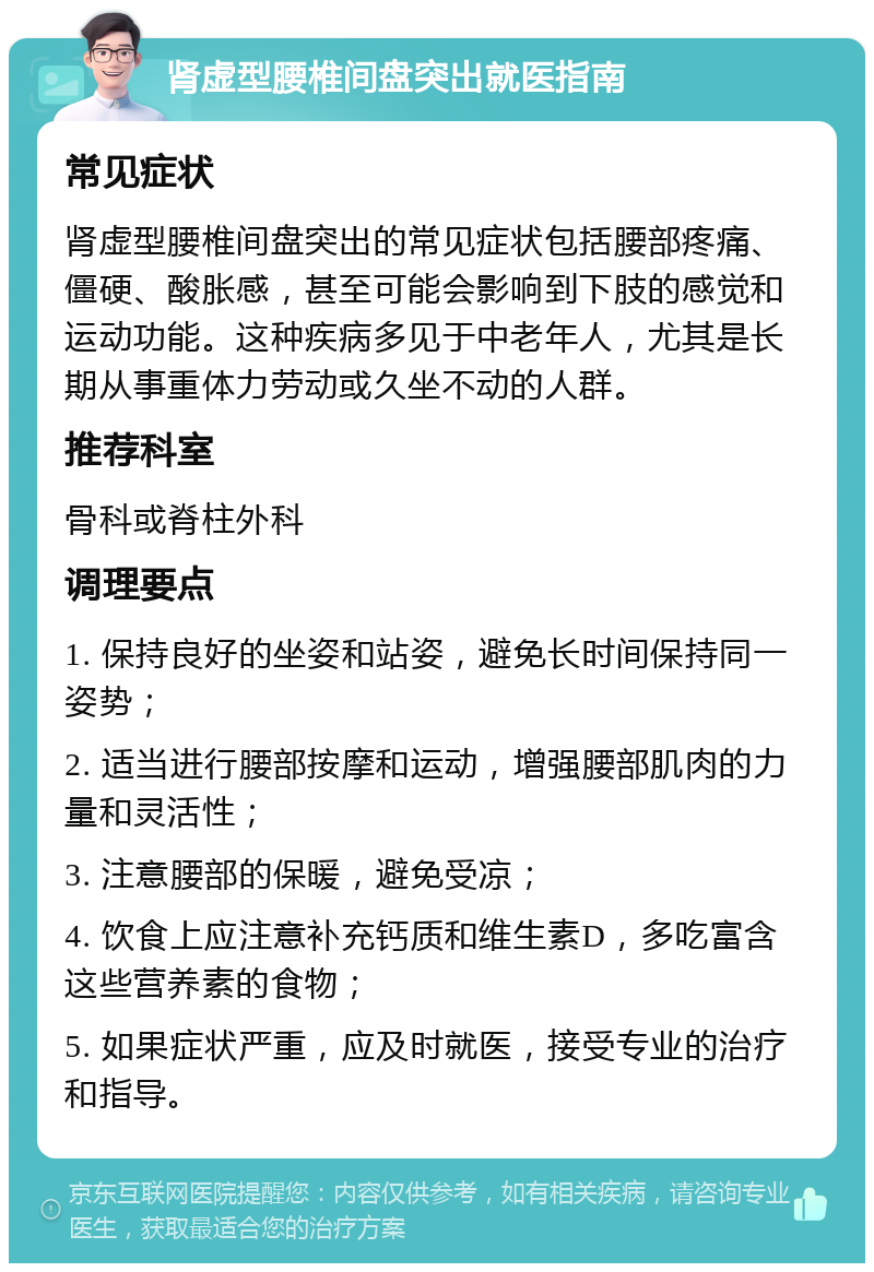 肾虚型腰椎间盘突出就医指南 常见症状 肾虚型腰椎间盘突出的常见症状包括腰部疼痛、僵硬、酸胀感，甚至可能会影响到下肢的感觉和运动功能。这种疾病多见于中老年人，尤其是长期从事重体力劳动或久坐不动的人群。 推荐科室 骨科或脊柱外科 调理要点 1. 保持良好的坐姿和站姿，避免长时间保持同一姿势； 2. 适当进行腰部按摩和运动，增强腰部肌肉的力量和灵活性； 3. 注意腰部的保暖，避免受凉； 4. 饮食上应注意补充钙质和维生素D，多吃富含这些营养素的食物； 5. 如果症状严重，应及时就医，接受专业的治疗和指导。