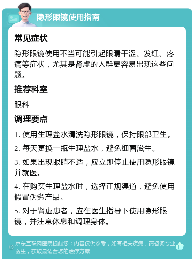 隐形眼镜使用指南 常见症状 隐形眼镜使用不当可能引起眼睛干涩、发红、疼痛等症状，尤其是肾虚的人群更容易出现这些问题。 推荐科室 眼科 调理要点 1. 使用生理盐水清洗隐形眼镜，保持眼部卫生。 2. 每天更换一瓶生理盐水，避免细菌滋生。 3. 如果出现眼睛不适，应立即停止使用隐形眼镜并就医。 4. 在购买生理盐水时，选择正规渠道，避免使用假冒伪劣产品。 5. 对于肾虚患者，应在医生指导下使用隐形眼镜，并注意休息和调理身体。