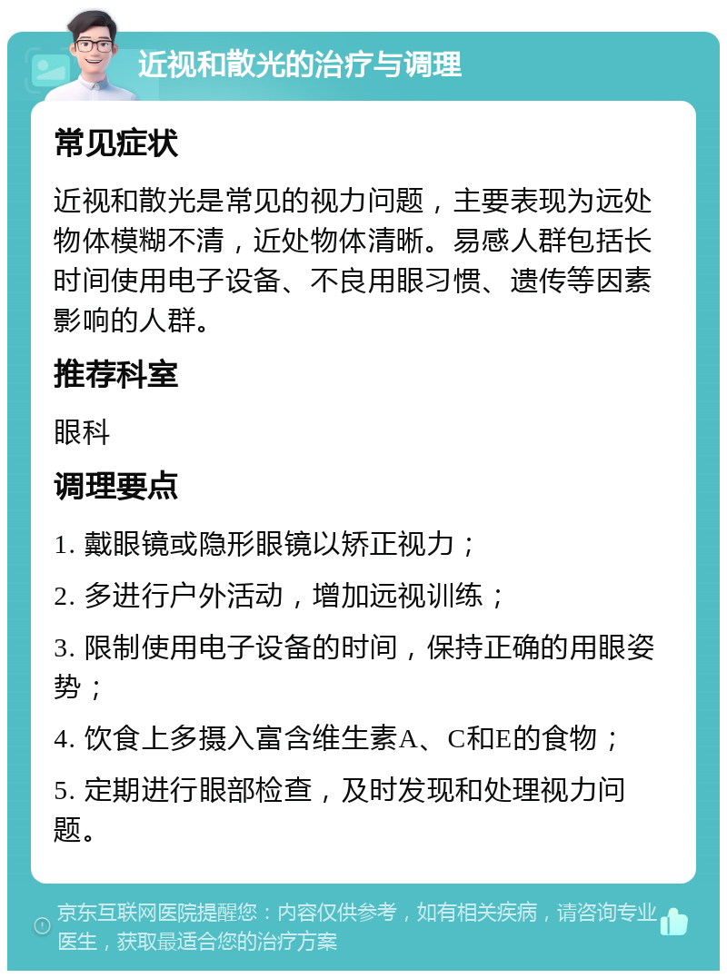 近视和散光的治疗与调理 常见症状 近视和散光是常见的视力问题，主要表现为远处物体模糊不清，近处物体清晰。易感人群包括长时间使用电子设备、不良用眼习惯、遗传等因素影响的人群。 推荐科室 眼科 调理要点 1. 戴眼镜或隐形眼镜以矫正视力； 2. 多进行户外活动，增加远视训练； 3. 限制使用电子设备的时间，保持正确的用眼姿势； 4. 饮食上多摄入富含维生素A、C和E的食物； 5. 定期进行眼部检查，及时发现和处理视力问题。