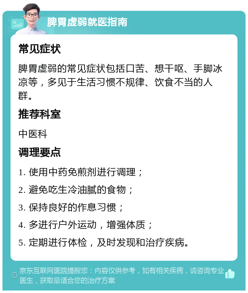 脾胃虚弱就医指南 常见症状 脾胃虚弱的常见症状包括口苦、想干呕、手脚冰凉等，多见于生活习惯不规律、饮食不当的人群。 推荐科室 中医科 调理要点 1. 使用中药免煎剂进行调理； 2. 避免吃生冷油腻的食物； 3. 保持良好的作息习惯； 4. 多进行户外运动，增强体质； 5. 定期进行体检，及时发现和治疗疾病。