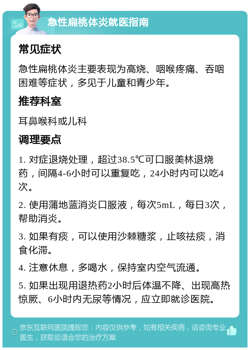 急性扁桃体炎就医指南 常见症状 急性扁桃体炎主要表现为高烧、咽喉疼痛、吞咽困难等症状，多见于儿童和青少年。 推荐科室 耳鼻喉科或儿科 调理要点 1. 对症退烧处理，超过38.5℃可口服美林退烧药，间隔4-6小时可以重复吃，24小时内可以吃4次。 2. 使用蒲地蓝消炎口服液，每次5mL，每日3次，帮助消炎。 3. 如果有痰，可以使用沙棘糖浆，止咳祛痰，消食化滞。 4. 注意休息，多喝水，保持室内空气流通。 5. 如果出现用退热药2小时后体温不降、出现高热惊厥、6小时内无尿等情况，应立即就诊医院。