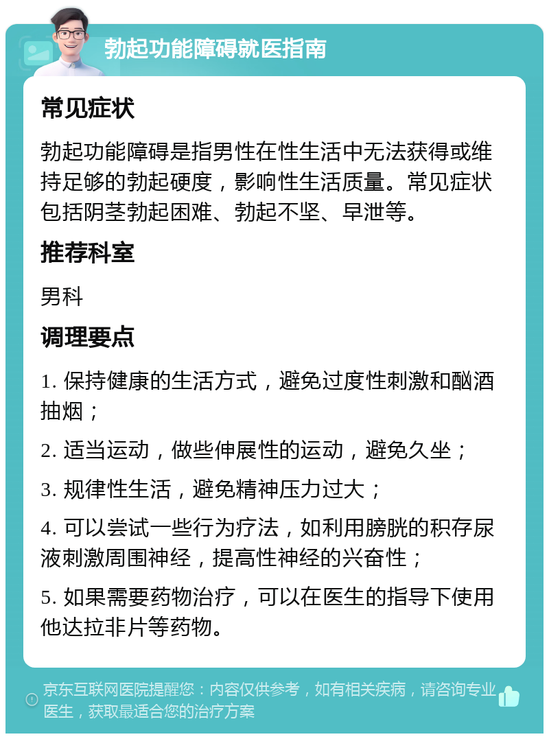 勃起功能障碍就医指南 常见症状 勃起功能障碍是指男性在性生活中无法获得或维持足够的勃起硬度，影响性生活质量。常见症状包括阴茎勃起困难、勃起不坚、早泄等。 推荐科室 男科 调理要点 1. 保持健康的生活方式，避免过度性刺激和酗酒抽烟； 2. 适当运动，做些伸展性的运动，避免久坐； 3. 规律性生活，避免精神压力过大； 4. 可以尝试一些行为疗法，如利用膀胱的积存尿液刺激周围神经，提高性神经的兴奋性； 5. 如果需要药物治疗，可以在医生的指导下使用他达拉非片等药物。