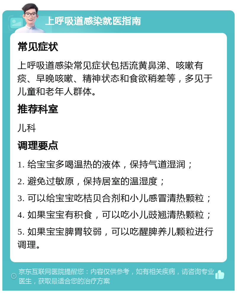 上呼吸道感染就医指南 常见症状 上呼吸道感染常见症状包括流黄鼻涕、咳嗽有痰、早晚咳嗽、精神状态和食欲稍差等，多见于儿童和老年人群体。 推荐科室 儿科 调理要点 1. 给宝宝多喝温热的液体，保持气道湿润； 2. 避免过敏原，保持居室的温湿度； 3. 可以给宝宝吃桔贝合剂和小儿感冒清热颗粒； 4. 如果宝宝有积食，可以吃小儿豉翘清热颗粒； 5. 如果宝宝脾胃较弱，可以吃醒脾养儿颗粒进行调理。