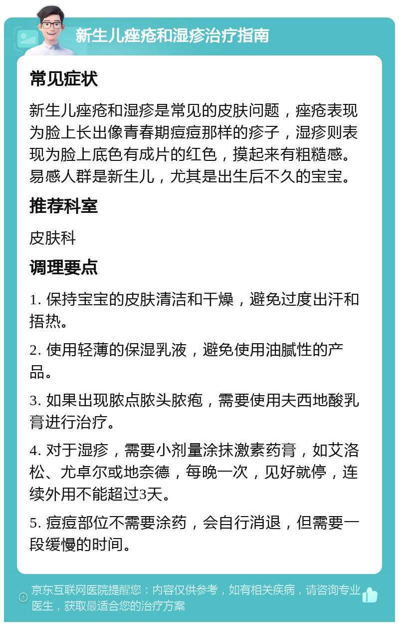 新生儿痤疮和湿疹治疗指南 常见症状 新生儿痤疮和湿疹是常见的皮肤问题，痤疮表现为脸上长出像青春期痘痘那样的疹子，湿疹则表现为脸上底色有成片的红色，摸起来有粗糙感。易感人群是新生儿，尤其是出生后不久的宝宝。 推荐科室 皮肤科 调理要点 1. 保持宝宝的皮肤清洁和干燥，避免过度出汗和捂热。 2. 使用轻薄的保湿乳液，避免使用油腻性的产品。 3. 如果出现脓点脓头脓疱，需要使用夫西地酸乳膏进行治疗。 4. 对于湿疹，需要小剂量涂抹激素药膏，如艾洛松、尤卓尔或地奈德，每晚一次，见好就停，连续外用不能超过3天。 5. 痘痘部位不需要涂药，会自行消退，但需要一段缓慢的时间。