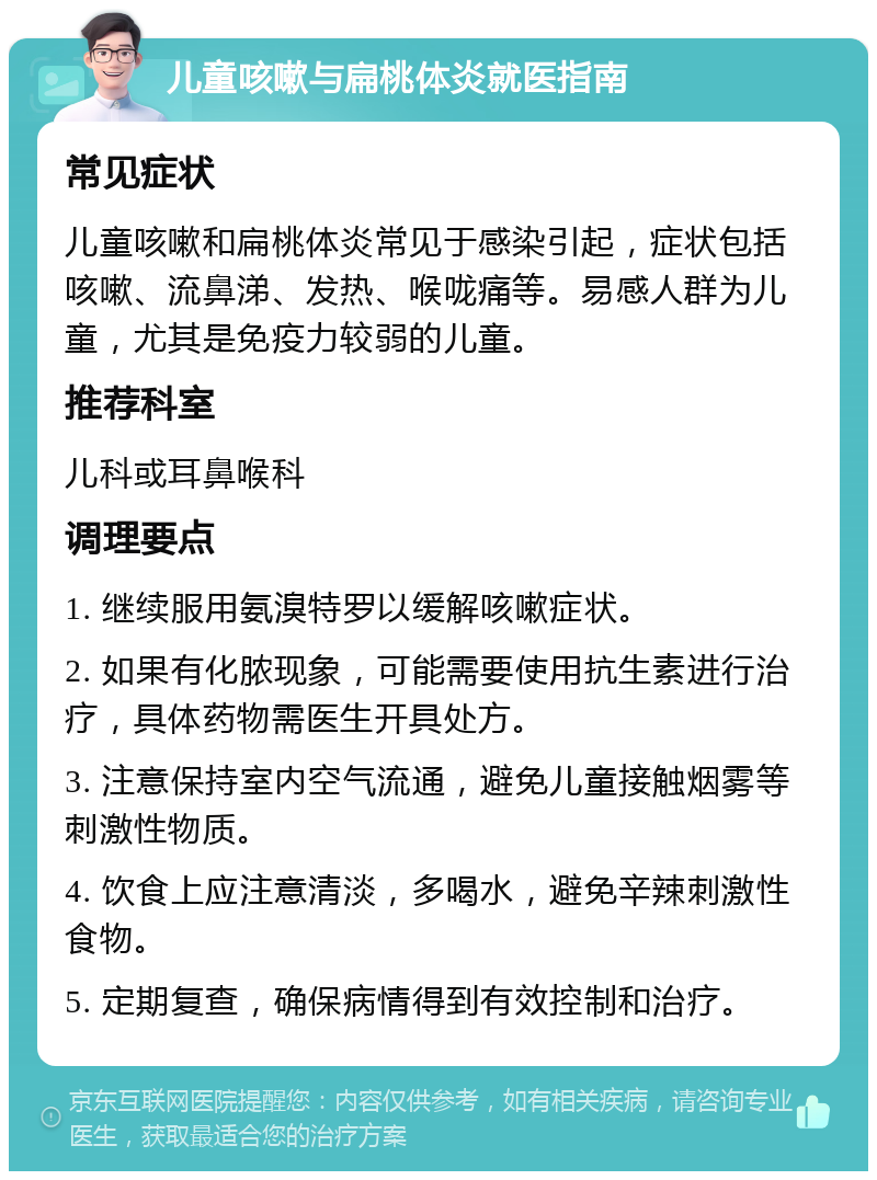 儿童咳嗽与扁桃体炎就医指南 常见症状 儿童咳嗽和扁桃体炎常见于感染引起，症状包括咳嗽、流鼻涕、发热、喉咙痛等。易感人群为儿童，尤其是免疫力较弱的儿童。 推荐科室 儿科或耳鼻喉科 调理要点 1. 继续服用氨溴特罗以缓解咳嗽症状。 2. 如果有化脓现象，可能需要使用抗生素进行治疗，具体药物需医生开具处方。 3. 注意保持室内空气流通，避免儿童接触烟雾等刺激性物质。 4. 饮食上应注意清淡，多喝水，避免辛辣刺激性食物。 5. 定期复查，确保病情得到有效控制和治疗。