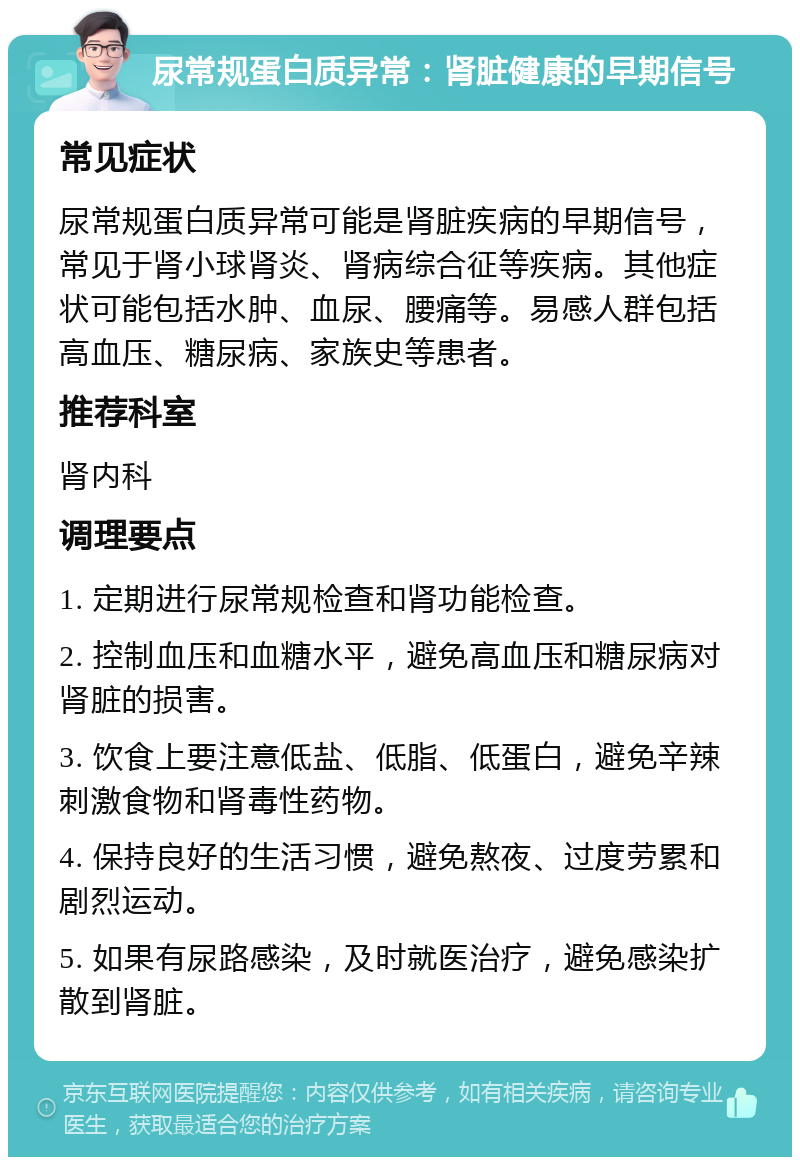 尿常规蛋白质异常：肾脏健康的早期信号 常见症状 尿常规蛋白质异常可能是肾脏疾病的早期信号，常见于肾小球肾炎、肾病综合征等疾病。其他症状可能包括水肿、血尿、腰痛等。易感人群包括高血压、糖尿病、家族史等患者。 推荐科室 肾内科 调理要点 1. 定期进行尿常规检查和肾功能检查。 2. 控制血压和血糖水平，避免高血压和糖尿病对肾脏的损害。 3. 饮食上要注意低盐、低脂、低蛋白，避免辛辣刺激食物和肾毒性药物。 4. 保持良好的生活习惯，避免熬夜、过度劳累和剧烈运动。 5. 如果有尿路感染，及时就医治疗，避免感染扩散到肾脏。