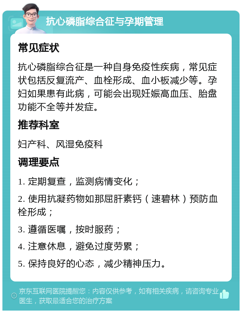 抗心磷脂综合征与孕期管理 常见症状 抗心磷脂综合征是一种自身免疫性疾病，常见症状包括反复流产、血栓形成、血小板减少等。孕妇如果患有此病，可能会出现妊娠高血压、胎盘功能不全等并发症。 推荐科室 妇产科、风湿免疫科 调理要点 1. 定期复查，监测病情变化； 2. 使用抗凝药物如那屈肝素钙（速碧林）预防血栓形成； 3. 遵循医嘱，按时服药； 4. 注意休息，避免过度劳累； 5. 保持良好的心态，减少精神压力。