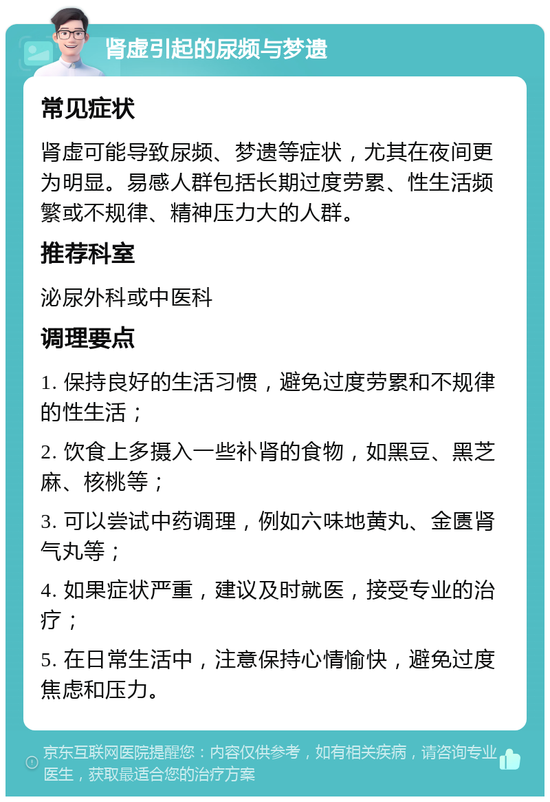 肾虚引起的尿频与梦遗 常见症状 肾虚可能导致尿频、梦遗等症状，尤其在夜间更为明显。易感人群包括长期过度劳累、性生活频繁或不规律、精神压力大的人群。 推荐科室 泌尿外科或中医科 调理要点 1. 保持良好的生活习惯，避免过度劳累和不规律的性生活； 2. 饮食上多摄入一些补肾的食物，如黑豆、黑芝麻、核桃等； 3. 可以尝试中药调理，例如六味地黄丸、金匮肾气丸等； 4. 如果症状严重，建议及时就医，接受专业的治疗； 5. 在日常生活中，注意保持心情愉快，避免过度焦虑和压力。