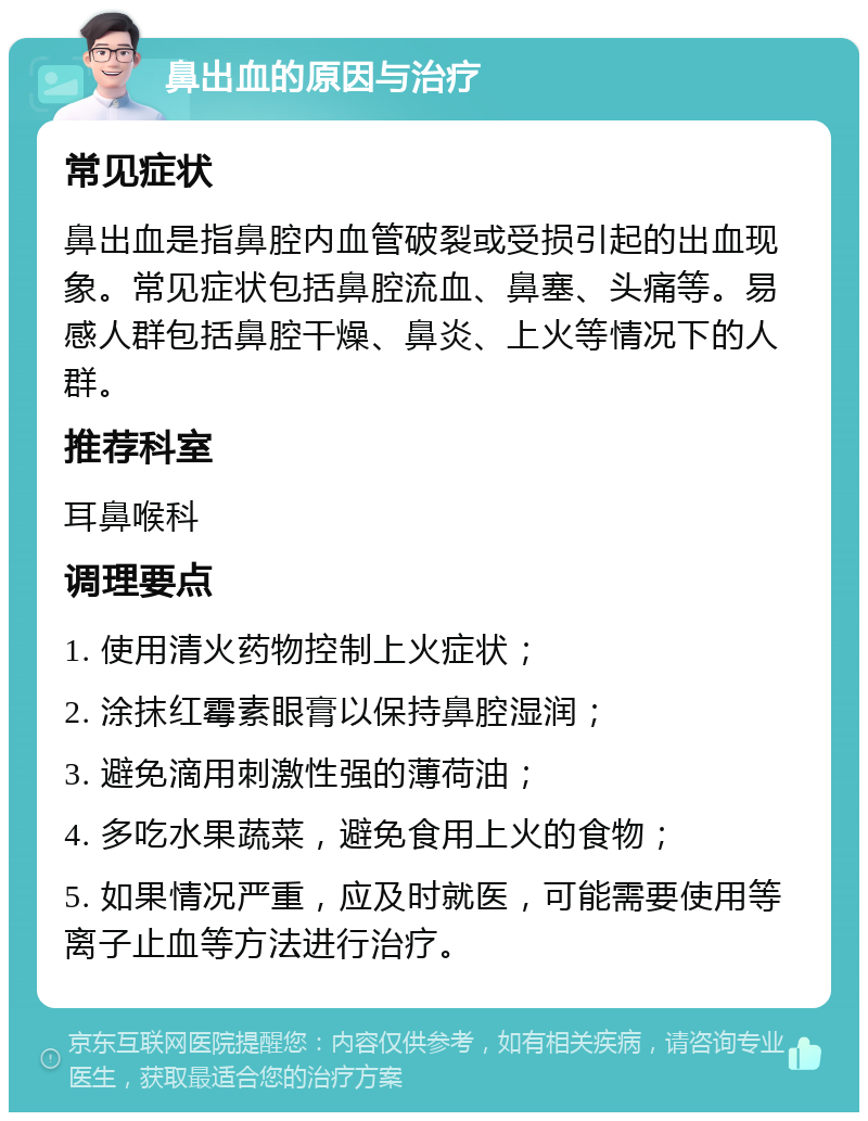 鼻出血的原因与治疗 常见症状 鼻出血是指鼻腔内血管破裂或受损引起的出血现象。常见症状包括鼻腔流血、鼻塞、头痛等。易感人群包括鼻腔干燥、鼻炎、上火等情况下的人群。 推荐科室 耳鼻喉科 调理要点 1. 使用清火药物控制上火症状； 2. 涂抹红霉素眼膏以保持鼻腔湿润； 3. 避免滴用刺激性强的薄荷油； 4. 多吃水果蔬菜，避免食用上火的食物； 5. 如果情况严重，应及时就医，可能需要使用等离子止血等方法进行治疗。