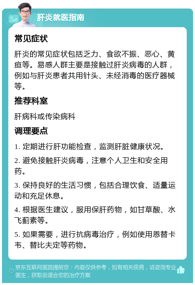 肝炎就医指南 常见症状 肝炎的常见症状包括乏力、食欲不振、恶心、黄疸等。易感人群主要是接触过肝炎病毒的人群，例如与肝炎患者共用针头、未经消毒的医疗器械等。 推荐科室 肝病科或传染病科 调理要点 1. 定期进行肝功能检查，监测肝脏健康状况。 2. 避免接触肝炎病毒，注意个人卫生和安全用药。 3. 保持良好的生活习惯，包括合理饮食、适量运动和充足休息。 4. 根据医生建议，服用保肝药物，如甘草酸、水飞蓟素等。 5. 如果需要，进行抗病毒治疗，例如使用恩替卡韦、替比夫定等药物。