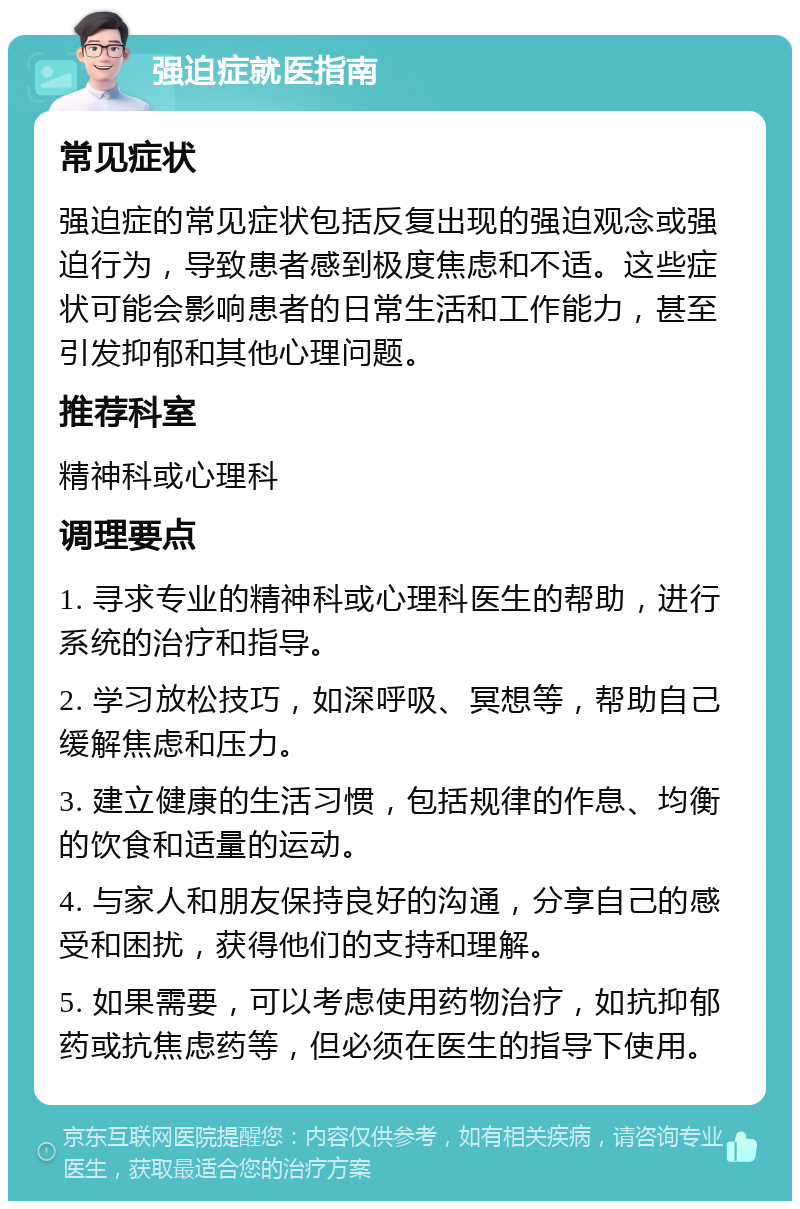 强迫症就医指南 常见症状 强迫症的常见症状包括反复出现的强迫观念或强迫行为，导致患者感到极度焦虑和不适。这些症状可能会影响患者的日常生活和工作能力，甚至引发抑郁和其他心理问题。 推荐科室 精神科或心理科 调理要点 1. 寻求专业的精神科或心理科医生的帮助，进行系统的治疗和指导。 2. 学习放松技巧，如深呼吸、冥想等，帮助自己缓解焦虑和压力。 3. 建立健康的生活习惯，包括规律的作息、均衡的饮食和适量的运动。 4. 与家人和朋友保持良好的沟通，分享自己的感受和困扰，获得他们的支持和理解。 5. 如果需要，可以考虑使用药物治疗，如抗抑郁药或抗焦虑药等，但必须在医生的指导下使用。