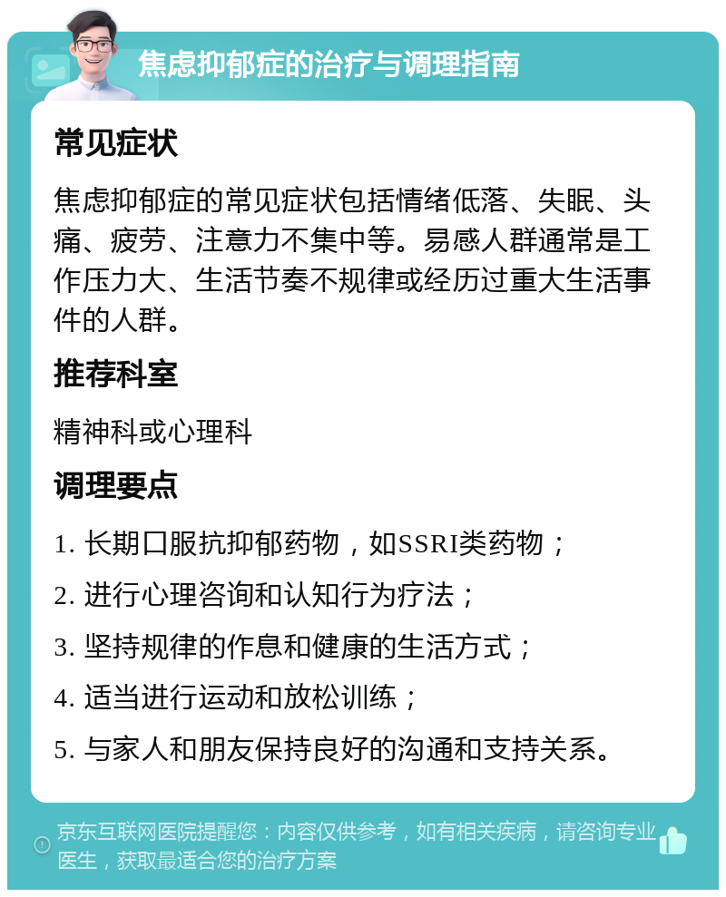 焦虑抑郁症的治疗与调理指南 常见症状 焦虑抑郁症的常见症状包括情绪低落、失眠、头痛、疲劳、注意力不集中等。易感人群通常是工作压力大、生活节奏不规律或经历过重大生活事件的人群。 推荐科室 精神科或心理科 调理要点 1. 长期口服抗抑郁药物，如SSRI类药物； 2. 进行心理咨询和认知行为疗法； 3. 坚持规律的作息和健康的生活方式； 4. 适当进行运动和放松训练； 5. 与家人和朋友保持良好的沟通和支持关系。