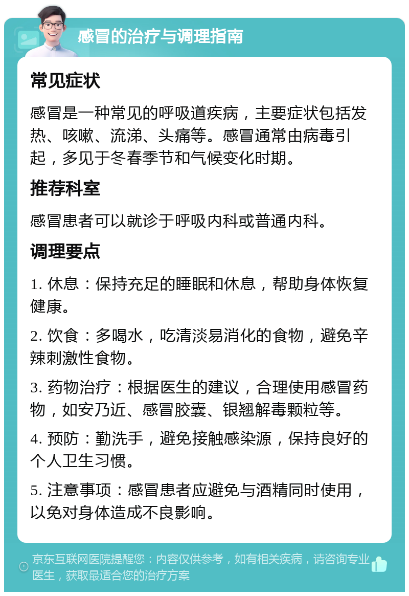 感冒的治疗与调理指南 常见症状 感冒是一种常见的呼吸道疾病，主要症状包括发热、咳嗽、流涕、头痛等。感冒通常由病毒引起，多见于冬春季节和气候变化时期。 推荐科室 感冒患者可以就诊于呼吸内科或普通内科。 调理要点 1. 休息：保持充足的睡眠和休息，帮助身体恢复健康。 2. 饮食：多喝水，吃清淡易消化的食物，避免辛辣刺激性食物。 3. 药物治疗：根据医生的建议，合理使用感冒药物，如安乃近、感冒胶囊、银翘解毒颗粒等。 4. 预防：勤洗手，避免接触感染源，保持良好的个人卫生习惯。 5. 注意事项：感冒患者应避免与酒精同时使用，以免对身体造成不良影响。