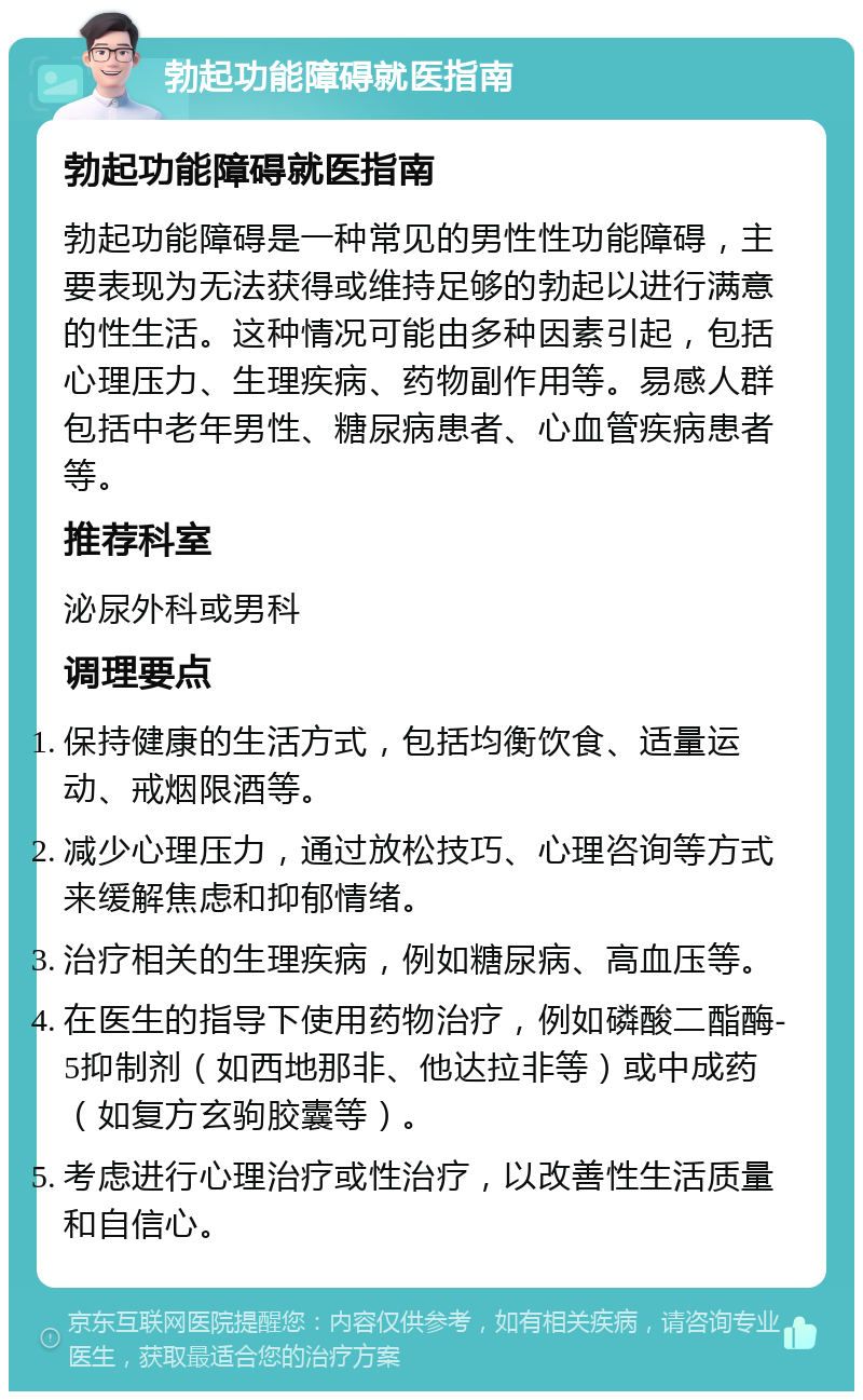 勃起功能障碍就医指南 勃起功能障碍就医指南 勃起功能障碍是一种常见的男性性功能障碍，主要表现为无法获得或维持足够的勃起以进行满意的性生活。这种情况可能由多种因素引起，包括心理压力、生理疾病、药物副作用等。易感人群包括中老年男性、糖尿病患者、心血管疾病患者等。 推荐科室 泌尿外科或男科 调理要点 保持健康的生活方式，包括均衡饮食、适量运动、戒烟限酒等。 减少心理压力，通过放松技巧、心理咨询等方式来缓解焦虑和抑郁情绪。 治疗相关的生理疾病，例如糖尿病、高血压等。 在医生的指导下使用药物治疗，例如磷酸二酯酶-5抑制剂（如西地那非、他达拉非等）或中成药（如复方玄驹胶囊等）。 考虑进行心理治疗或性治疗，以改善性生活质量和自信心。