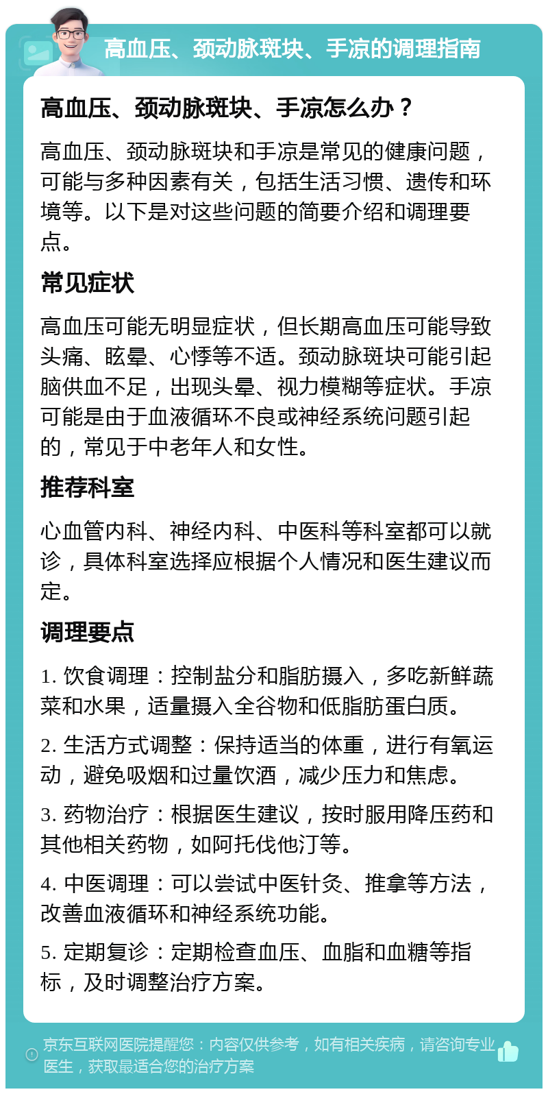 高血压、颈动脉斑块、手凉的调理指南 高血压、颈动脉斑块、手凉怎么办？ 高血压、颈动脉斑块和手凉是常见的健康问题，可能与多种因素有关，包括生活习惯、遗传和环境等。以下是对这些问题的简要介绍和调理要点。 常见症状 高血压可能无明显症状，但长期高血压可能导致头痛、眩晕、心悸等不适。颈动脉斑块可能引起脑供血不足，出现头晕、视力模糊等症状。手凉可能是由于血液循环不良或神经系统问题引起的，常见于中老年人和女性。 推荐科室 心血管内科、神经内科、中医科等科室都可以就诊，具体科室选择应根据个人情况和医生建议而定。 调理要点 1. 饮食调理：控制盐分和脂肪摄入，多吃新鲜蔬菜和水果，适量摄入全谷物和低脂肪蛋白质。 2. 生活方式调整：保持适当的体重，进行有氧运动，避免吸烟和过量饮酒，减少压力和焦虑。 3. 药物治疗：根据医生建议，按时服用降压药和其他相关药物，如阿托伐他汀等。 4. 中医调理：可以尝试中医针灸、推拿等方法，改善血液循环和神经系统功能。 5. 定期复诊：定期检查血压、血脂和血糖等指标，及时调整治疗方案。