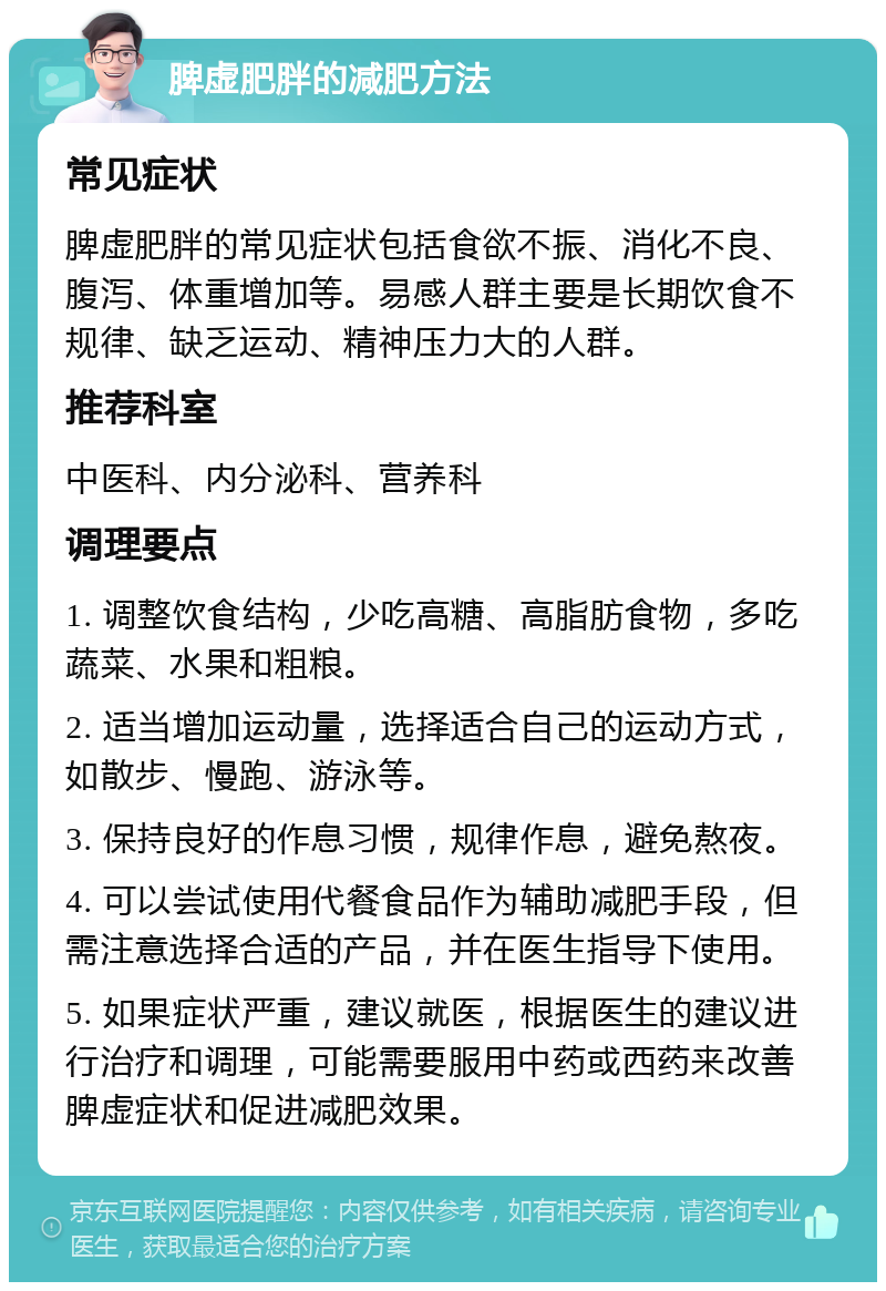 脾虚肥胖的减肥方法 常见症状 脾虚肥胖的常见症状包括食欲不振、消化不良、腹泻、体重增加等。易感人群主要是长期饮食不规律、缺乏运动、精神压力大的人群。 推荐科室 中医科、内分泌科、营养科 调理要点 1. 调整饮食结构，少吃高糖、高脂肪食物，多吃蔬菜、水果和粗粮。 2. 适当增加运动量，选择适合自己的运动方式，如散步、慢跑、游泳等。 3. 保持良好的作息习惯，规律作息，避免熬夜。 4. 可以尝试使用代餐食品作为辅助减肥手段，但需注意选择合适的产品，并在医生指导下使用。 5. 如果症状严重，建议就医，根据医生的建议进行治疗和调理，可能需要服用中药或西药来改善脾虚症状和促进减肥效果。