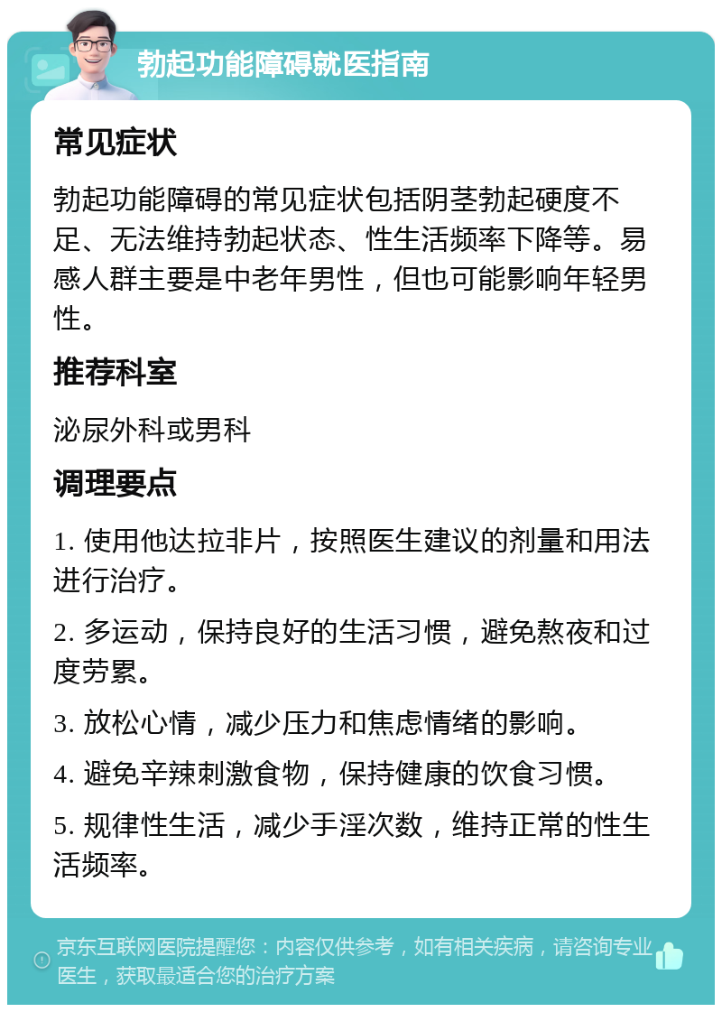 勃起功能障碍就医指南 常见症状 勃起功能障碍的常见症状包括阴茎勃起硬度不足、无法维持勃起状态、性生活频率下降等。易感人群主要是中老年男性，但也可能影响年轻男性。 推荐科室 泌尿外科或男科 调理要点 1. 使用他达拉非片，按照医生建议的剂量和用法进行治疗。 2. 多运动，保持良好的生活习惯，避免熬夜和过度劳累。 3. 放松心情，减少压力和焦虑情绪的影响。 4. 避免辛辣刺激食物，保持健康的饮食习惯。 5. 规律性生活，减少手淫次数，维持正常的性生活频率。