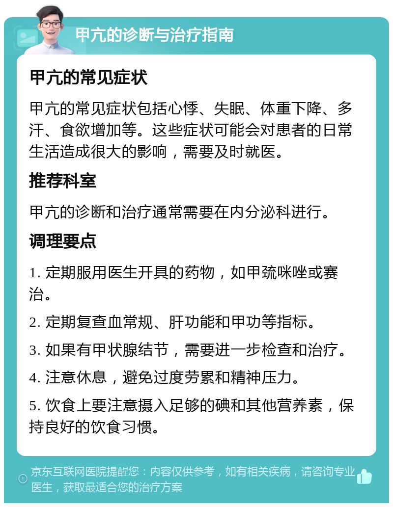 甲亢的诊断与治疗指南 甲亢的常见症状 甲亢的常见症状包括心悸、失眠、体重下降、多汗、食欲增加等。这些症状可能会对患者的日常生活造成很大的影响，需要及时就医。 推荐科室 甲亢的诊断和治疗通常需要在内分泌科进行。 调理要点 1. 定期服用医生开具的药物，如甲巯咪唑或赛治。 2. 定期复查血常规、肝功能和甲功等指标。 3. 如果有甲状腺结节，需要进一步检查和治疗。 4. 注意休息，避免过度劳累和精神压力。 5. 饮食上要注意摄入足够的碘和其他营养素，保持良好的饮食习惯。