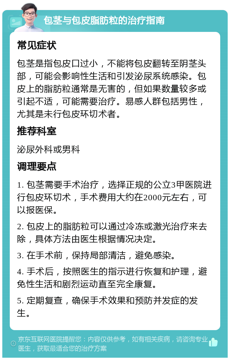 包茎与包皮脂肪粒的治疗指南 常见症状 包茎是指包皮口过小，不能将包皮翻转至阴茎头部，可能会影响性生活和引发泌尿系统感染。包皮上的脂肪粒通常是无害的，但如果数量较多或引起不适，可能需要治疗。易感人群包括男性，尤其是未行包皮环切术者。 推荐科室 泌尿外科或男科 调理要点 1. 包茎需要手术治疗，选择正规的公立3甲医院进行包皮环切术，手术费用大约在2000元左右，可以报医保。 2. 包皮上的脂肪粒可以通过冷冻或激光治疗来去除，具体方法由医生根据情况决定。 3. 在手术前，保持局部清洁，避免感染。 4. 手术后，按照医生的指示进行恢复和护理，避免性生活和剧烈运动直至完全康复。 5. 定期复查，确保手术效果和预防并发症的发生。