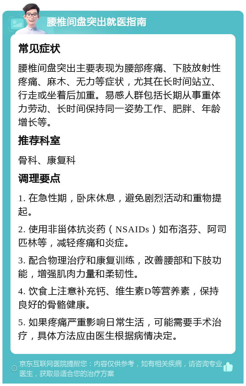 腰椎间盘突出就医指南 常见症状 腰椎间盘突出主要表现为腰部疼痛、下肢放射性疼痛、麻木、无力等症状，尤其在长时间站立、行走或坐着后加重。易感人群包括长期从事重体力劳动、长时间保持同一姿势工作、肥胖、年龄增长等。 推荐科室 骨科、康复科 调理要点 1. 在急性期，卧床休息，避免剧烈活动和重物提起。 2. 使用非甾体抗炎药（NSAIDs）如布洛芬、阿司匹林等，减轻疼痛和炎症。 3. 配合物理治疗和康复训练，改善腰部和下肢功能，增强肌肉力量和柔韧性。 4. 饮食上注意补充钙、维生素D等营养素，保持良好的骨骼健康。 5. 如果疼痛严重影响日常生活，可能需要手术治疗，具体方法应由医生根据病情决定。