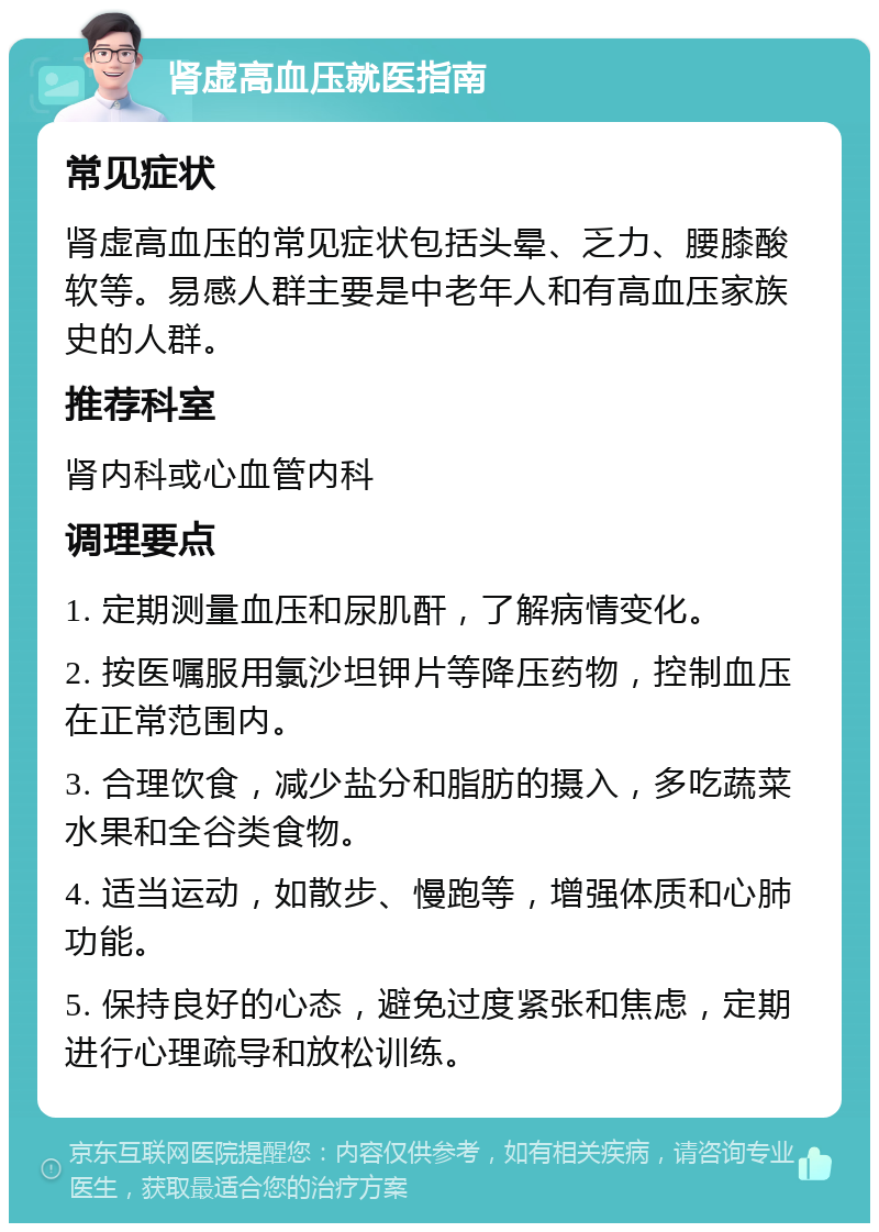 肾虚高血压就医指南 常见症状 肾虚高血压的常见症状包括头晕、乏力、腰膝酸软等。易感人群主要是中老年人和有高血压家族史的人群。 推荐科室 肾内科或心血管内科 调理要点 1. 定期测量血压和尿肌酐，了解病情变化。 2. 按医嘱服用氯沙坦钾片等降压药物，控制血压在正常范围内。 3. 合理饮食，减少盐分和脂肪的摄入，多吃蔬菜水果和全谷类食物。 4. 适当运动，如散步、慢跑等，增强体质和心肺功能。 5. 保持良好的心态，避免过度紧张和焦虑，定期进行心理疏导和放松训练。