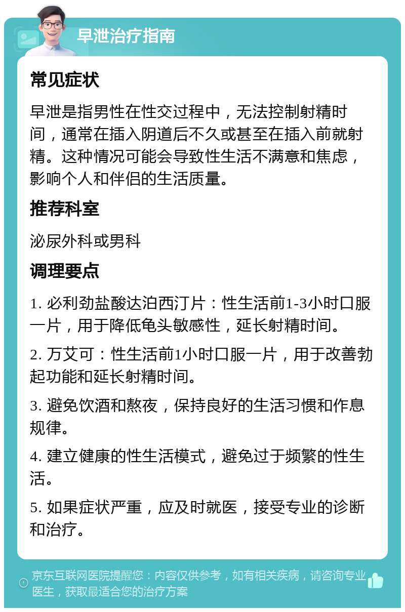 早泄治疗指南 常见症状 早泄是指男性在性交过程中，无法控制射精时间，通常在插入阴道后不久或甚至在插入前就射精。这种情况可能会导致性生活不满意和焦虑，影响个人和伴侣的生活质量。 推荐科室 泌尿外科或男科 调理要点 1. 必利劲盐酸达泊西汀片：性生活前1-3小时口服一片，用于降低龟头敏感性，延长射精时间。 2. 万艾可：性生活前1小时口服一片，用于改善勃起功能和延长射精时间。 3. 避免饮酒和熬夜，保持良好的生活习惯和作息规律。 4. 建立健康的性生活模式，避免过于频繁的性生活。 5. 如果症状严重，应及时就医，接受专业的诊断和治疗。