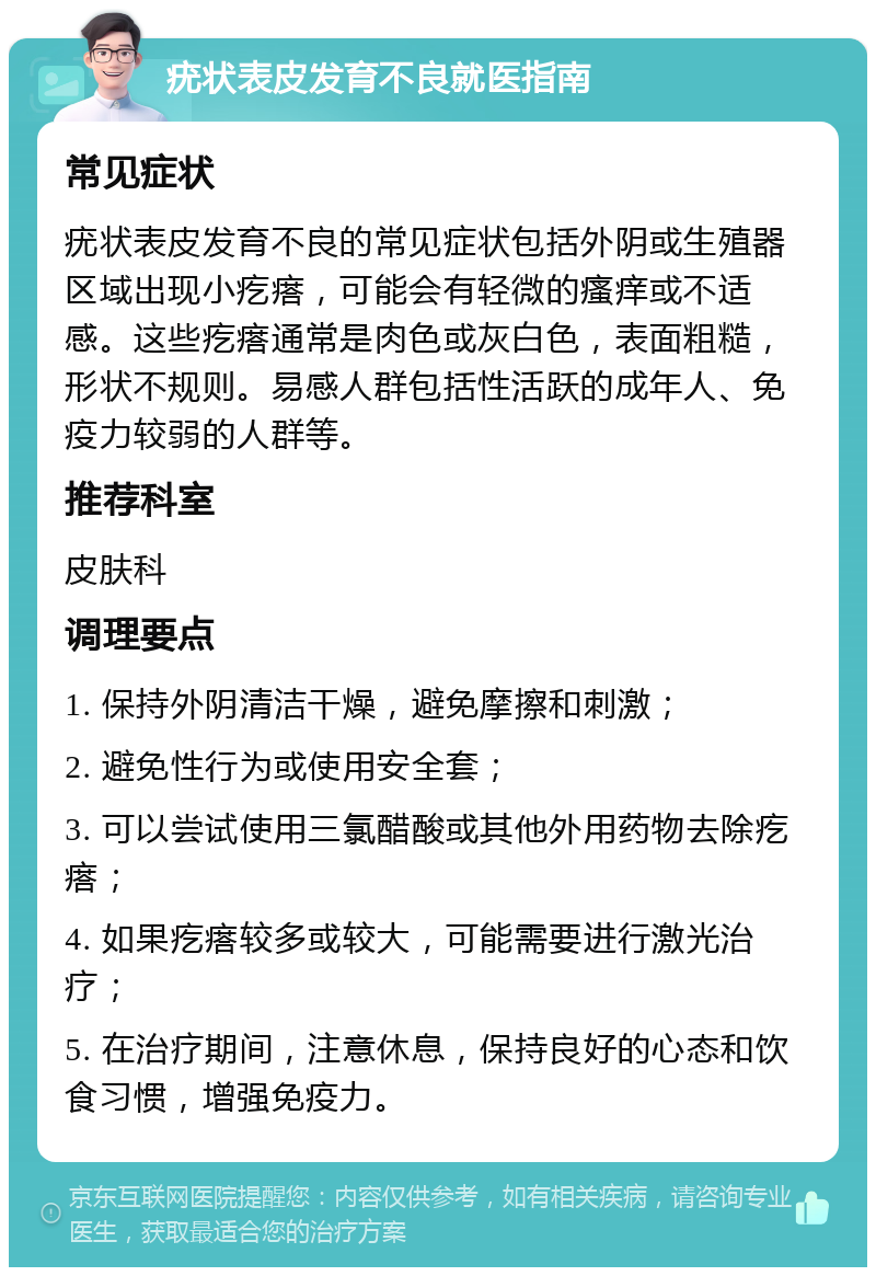 疣状表皮发育不良就医指南 常见症状 疣状表皮发育不良的常见症状包括外阴或生殖器区域出现小疙瘩，可能会有轻微的瘙痒或不适感。这些疙瘩通常是肉色或灰白色，表面粗糙，形状不规则。易感人群包括性活跃的成年人、免疫力较弱的人群等。 推荐科室 皮肤科 调理要点 1. 保持外阴清洁干燥，避免摩擦和刺激； 2. 避免性行为或使用安全套； 3. 可以尝试使用三氯醋酸或其他外用药物去除疙瘩； 4. 如果疙瘩较多或较大，可能需要进行激光治疗； 5. 在治疗期间，注意休息，保持良好的心态和饮食习惯，增强免疫力。