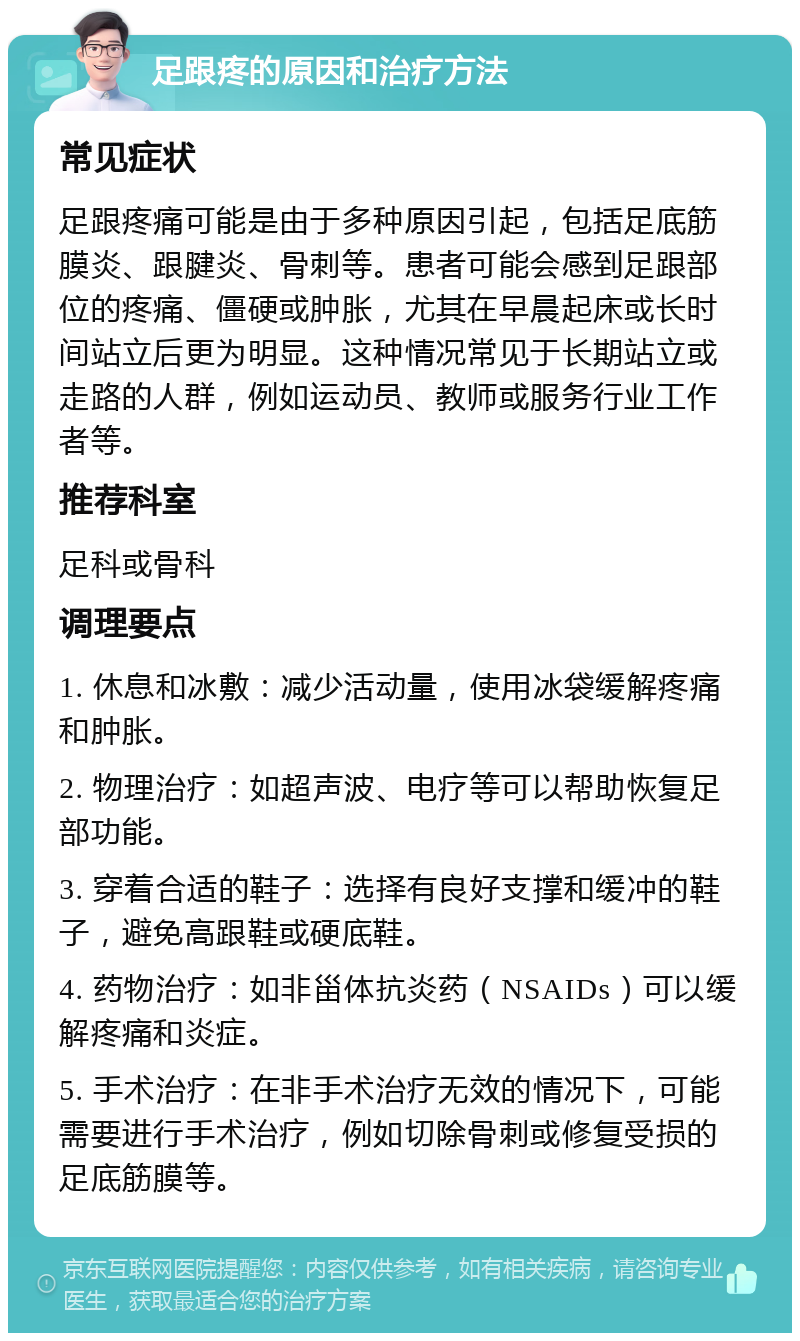 足跟疼的原因和治疗方法 常见症状 足跟疼痛可能是由于多种原因引起，包括足底筋膜炎、跟腱炎、骨刺等。患者可能会感到足跟部位的疼痛、僵硬或肿胀，尤其在早晨起床或长时间站立后更为明显。这种情况常见于长期站立或走路的人群，例如运动员、教师或服务行业工作者等。 推荐科室 足科或骨科 调理要点 1. 休息和冰敷：减少活动量，使用冰袋缓解疼痛和肿胀。 2. 物理治疗：如超声波、电疗等可以帮助恢复足部功能。 3. 穿着合适的鞋子：选择有良好支撑和缓冲的鞋子，避免高跟鞋或硬底鞋。 4. 药物治疗：如非甾体抗炎药（NSAIDs）可以缓解疼痛和炎症。 5. 手术治疗：在非手术治疗无效的情况下，可能需要进行手术治疗，例如切除骨刺或修复受损的足底筋膜等。