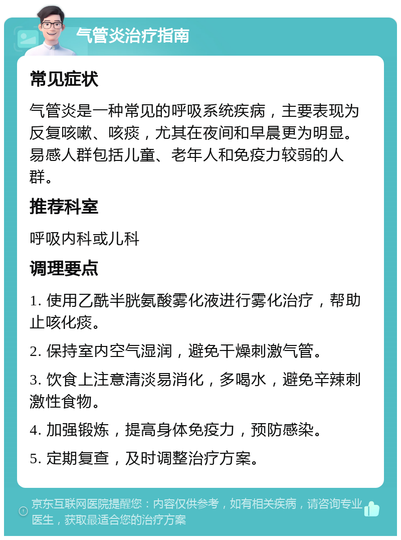 气管炎治疗指南 常见症状 气管炎是一种常见的呼吸系统疾病，主要表现为反复咳嗽、咳痰，尤其在夜间和早晨更为明显。易感人群包括儿童、老年人和免疫力较弱的人群。 推荐科室 呼吸内科或儿科 调理要点 1. 使用乙酰半胱氨酸雾化液进行雾化治疗，帮助止咳化痰。 2. 保持室内空气湿润，避免干燥刺激气管。 3. 饮食上注意清淡易消化，多喝水，避免辛辣刺激性食物。 4. 加强锻炼，提高身体免疫力，预防感染。 5. 定期复查，及时调整治疗方案。