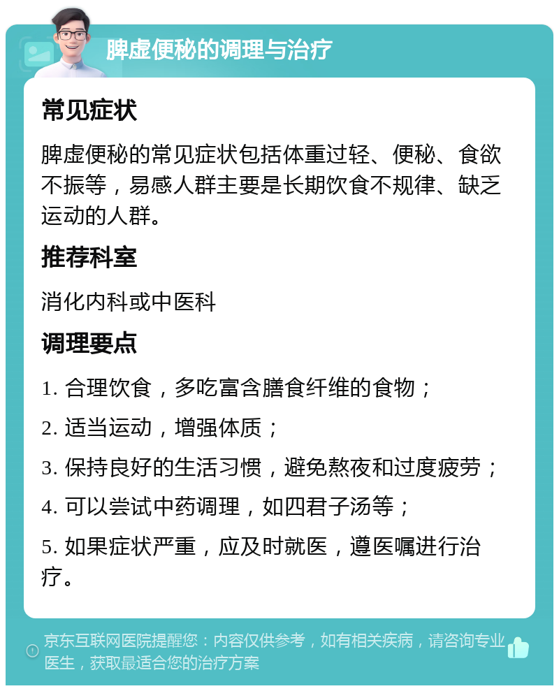 脾虚便秘的调理与治疗 常见症状 脾虚便秘的常见症状包括体重过轻、便秘、食欲不振等，易感人群主要是长期饮食不规律、缺乏运动的人群。 推荐科室 消化内科或中医科 调理要点 1. 合理饮食，多吃富含膳食纤维的食物； 2. 适当运动，增强体质； 3. 保持良好的生活习惯，避免熬夜和过度疲劳； 4. 可以尝试中药调理，如四君子汤等； 5. 如果症状严重，应及时就医，遵医嘱进行治疗。