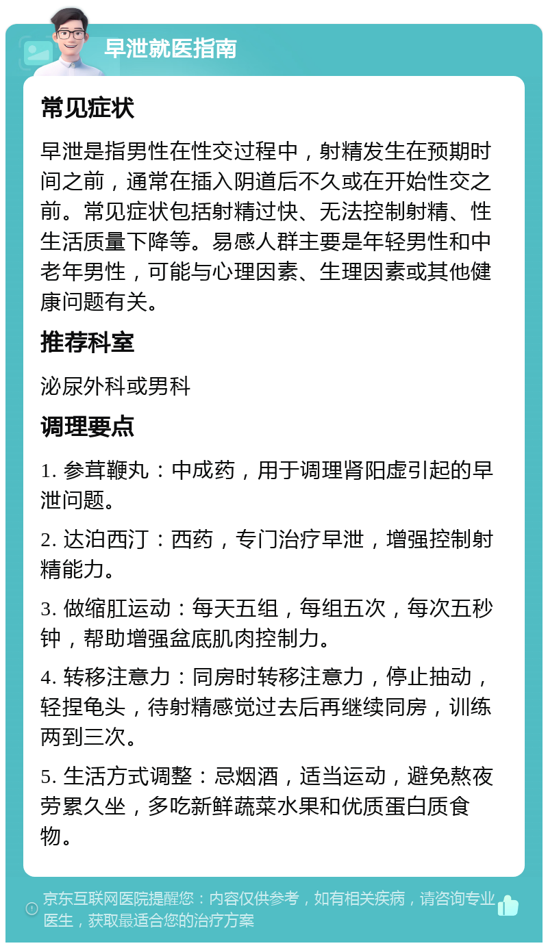 早泄就医指南 常见症状 早泄是指男性在性交过程中，射精发生在预期时间之前，通常在插入阴道后不久或在开始性交之前。常见症状包括射精过快、无法控制射精、性生活质量下降等。易感人群主要是年轻男性和中老年男性，可能与心理因素、生理因素或其他健康问题有关。 推荐科室 泌尿外科或男科 调理要点 1. 参茸鞭丸：中成药，用于调理肾阳虚引起的早泄问题。 2. 达泊西汀：西药，专门治疗早泄，增强控制射精能力。 3. 做缩肛运动：每天五组，每组五次，每次五秒钟，帮助增强盆底肌肉控制力。 4. 转移注意力：同房时转移注意力，停止抽动，轻捏龟头，待射精感觉过去后再继续同房，训练两到三次。 5. 生活方式调整：忌烟酒，适当运动，避免熬夜劳累久坐，多吃新鲜蔬菜水果和优质蛋白质食物。