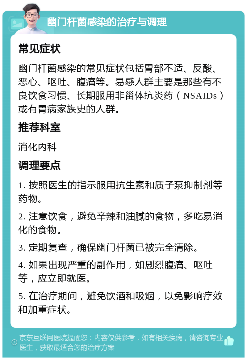 幽门杆菌感染的治疗与调理 常见症状 幽门杆菌感染的常见症状包括胃部不适、反酸、恶心、呕吐、腹痛等。易感人群主要是那些有不良饮食习惯、长期服用非甾体抗炎药（NSAIDs）或有胃病家族史的人群。 推荐科室 消化内科 调理要点 1. 按照医生的指示服用抗生素和质子泵抑制剂等药物。 2. 注意饮食，避免辛辣和油腻的食物，多吃易消化的食物。 3. 定期复查，确保幽门杆菌已被完全清除。 4. 如果出现严重的副作用，如剧烈腹痛、呕吐等，应立即就医。 5. 在治疗期间，避免饮酒和吸烟，以免影响疗效和加重症状。